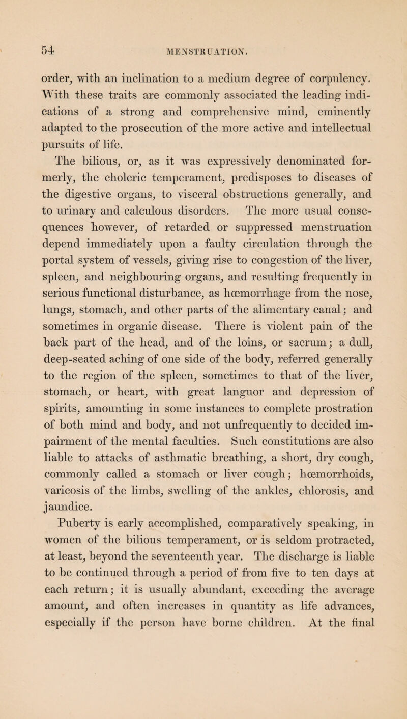 order, with an inclination to a medium degree of corpulency. With these traits are commonly associated the leading indi¬ cations of a strong and comprehensive mind, eminently adapted to the prosecution of the more active and intellectual pursuits of life. The bilious, or, as it was expressively denominated for¬ merly, the choleric temperament, predisposes to diseases of the digestive organs, to visceral obstructions generally, and to urinary and calculous disorders. The more usual conse¬ quences however, of retarded or suppressed menstruation depend immediately upon a faulty circulation through the portal system of vessels, giving rise to congestion of the liver, spleen, and neighbouring organs, and resulting frequently in serious functional disturbance, as hoemorrhage from the nose, lungs, stomach, and other parts of the alimentary canal; and sometimes in organic disease. There is violent pain of the hack part of the head, and of the loins, or sacrum; a dull, deep-seated aching of one side of the body, referred generally to the region of the spleen, sometimes to that of the liver, stomach, or heart, with great languor and depression of spirits, amounting in some instances to complete prostration of both mind and body, and not unfrequently to decided im¬ pairment of the mental faculties. Such constitutions are also liable to attacks of asthmatic breathing, a short, dry cough, commonly called a stomach or liver cough; lioemorrhoids, varicosis of the limbs, swelling of the ankles, chlorosis, and jaundice. Puberty is early accomplished, comparatively speaking, in women of the bilious temperament, or is seldom protracted, at least, beyond the seventeenth year. The discharge is liable to be continued through a period of from five to ten days at each return; it is usually abundant, exceeding the average amount, and often increases in quantity as life advances, especially if the person have borne children. At the final