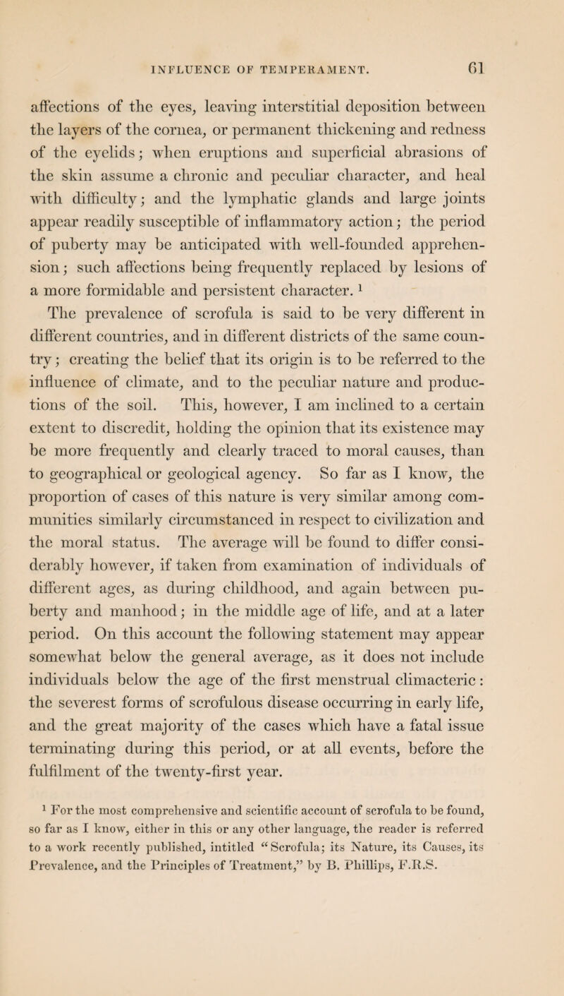 affections of the eyes, leaving interstitial deposition between the layers of the cornea, or permanent thickening and redness of the eyelids; when eruptions and superficial abrasions of the skin assume a chronic and peculiar character, and heal with difficulty; and the lymphatic glands and large joints appear readily susceptible of inflammatory action; the period of puberty may be anticipated with well-founded apprehen¬ sion ; such affections being frequently replaced by lesions of a more formidable and persistent character. 1 The prevalence of scrofula is said to be very different in different countries, and in different districts of the same coun¬ try ; creating the belief that its origin is to be referred to the influence of climate, and to the peculiar nature and produc¬ tions of the soil. This, however, I am inclined to a certain extent to discredit, holding the opinion that its existence may be more frequently and clearly traced to moral causes, than to geographical or geological agency. So far as I know, the proportion of cases of this nature is very similar among com¬ munities similarly circumstanced in respect to civilization and the moral status. The average will be found to differ consi¬ derably however, if taken from examination of individuals of different ages, as during childhood, and again between pu¬ berty and manhood; in the middle age of life, and at a later period. On this account the following statement may appear somewhat below the general average, as it does not include individuals below the age of the first menstrual climacteric: the severest forms of scrofulous disease occurring in early life, and the great majority of the cases which have a fatal issue terminating during this period, or at all events, before the fulfilment of the twenty-first year. 1 For the most comprehensive and scientific account of scrofula to be found, so far as I know, either in this or any other language, the reader is referred to a work recently published, intitled “Scrofula; its Nature, its Causes, its Prevalence, and the Principles of Treatment,” by B. Phillips, F.R.S.