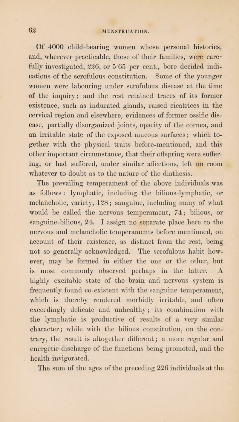 Of 4000 child-bearing women whose personal histories, and, wherever practicable, those of their families, were care¬ fully investigated, 226, or 5’65 per cent., bore decided indi¬ cations of the scrofulous constitution. Some of the younger women were labouring under scrofulous disease at the time of the inquiry; and the rest retained traces of its former existence, such as indurated glands, raised cicatrices in the cervical region and elsewhere, evidences of former ossific dis¬ ease, partially disorganized joints, opacity of the cornea, and an irritable state of the exposed mucous surfaces; which to¬ gether with the physical traits before-mentioned, and this other important circumstance, that their offspring were suffer¬ ing, or had suffered, under similar affections, left no room whatever to doubt as to the nature of the diathesis. The prevailing temperament of the above individuals was as follows : lymphatic, including the bilious-lymphatic, or melancholic, variety, 128; sanguine, including many of what would be called the nervous temperament, 74; bilious, or sanguine-bilious, 24. I assign no separate place here to the nervous and melancholic temperaments before mentioned, on account of their existence, as distinct from the rest, being not so generally acknowledged. The scrofulous habit how¬ ever, may be formed in either the one or the other, but is most commonly observed perhaps in the latter. A highly excitable state of the brain and nervous system is frequently found co-existent with the sanguine temperament, which is thereby rendered morbidly irritable, and often exceedingly delicate and unhealthy; its combination with the lymphatic is productive of results of a very similar character; while with the bilious constitution, on the con¬ trary, the result is altogether different; a more regular and energetic discharge of the functions being promoted, and the health invigorated. The sum of the ages of the preceding 226 individuals at the