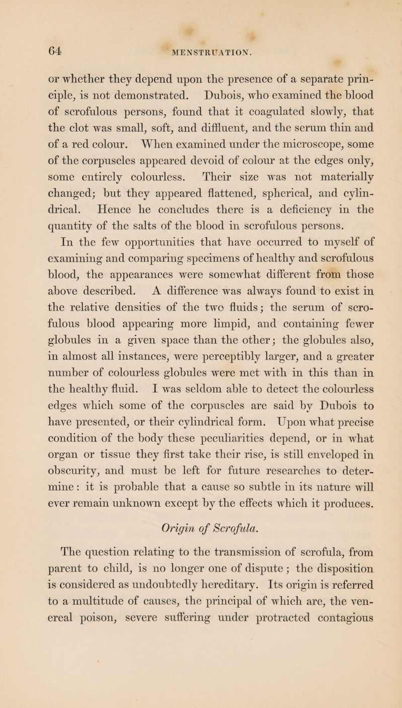 or whether they depend upon the presence of a separate prin¬ ciple, is not demonstrated. Dubois, who examined the blood of scrofulous persons, found that it coagulated slowly, that the clot was small, soft, and diffluent, and the serum thin and of a red colour. When examined under the microscope, some of the corpuscles appeared devoid of colour at the edges only, some entirely colourless. Their size was not materially changed; hut they appeared flattened, spherical, and cylin¬ drical. Hence he concludes there is a deficiency in the quantity of the salts of the blood in scrofulous persons. In the few opportunities that have occurred to myself of examining and comparing specimens of healthy and scrofulous blood, the appearances were somewhat different from those above described. A difference was always found to exist in the relative densities of the two fluids; the serum of scro¬ fulous blood appearing more limpid, and containing fewer globules in a given space than the other; the globules also, in almost all instances, were perceptibly larger, and a greater number of colourless globules were met with in this than in the healthy fluid. I was seldom able to detect the colourless edges which some of the corpuscles are said by Dubois to have presented, or their cylindrical form. Upon what precise condition of the body these peculiarities depend, or in what organ or tissue they first take their rise, is still enveloped in obscurity, and must be left for future researches to deter¬ mine : it is probable that a cause so subtle in its nature will ever remain unknown except by the effects which it produces. Origin of Scrofula. The question relating to the transmission of scrofula, from parent to child, is no longer one of dispute; the disposition is considered as undoubtedly hereditary. Its origin is referred to a multitude of causes, the principal of which are, the ven¬ ereal poison, severe suffering under protracted contagious