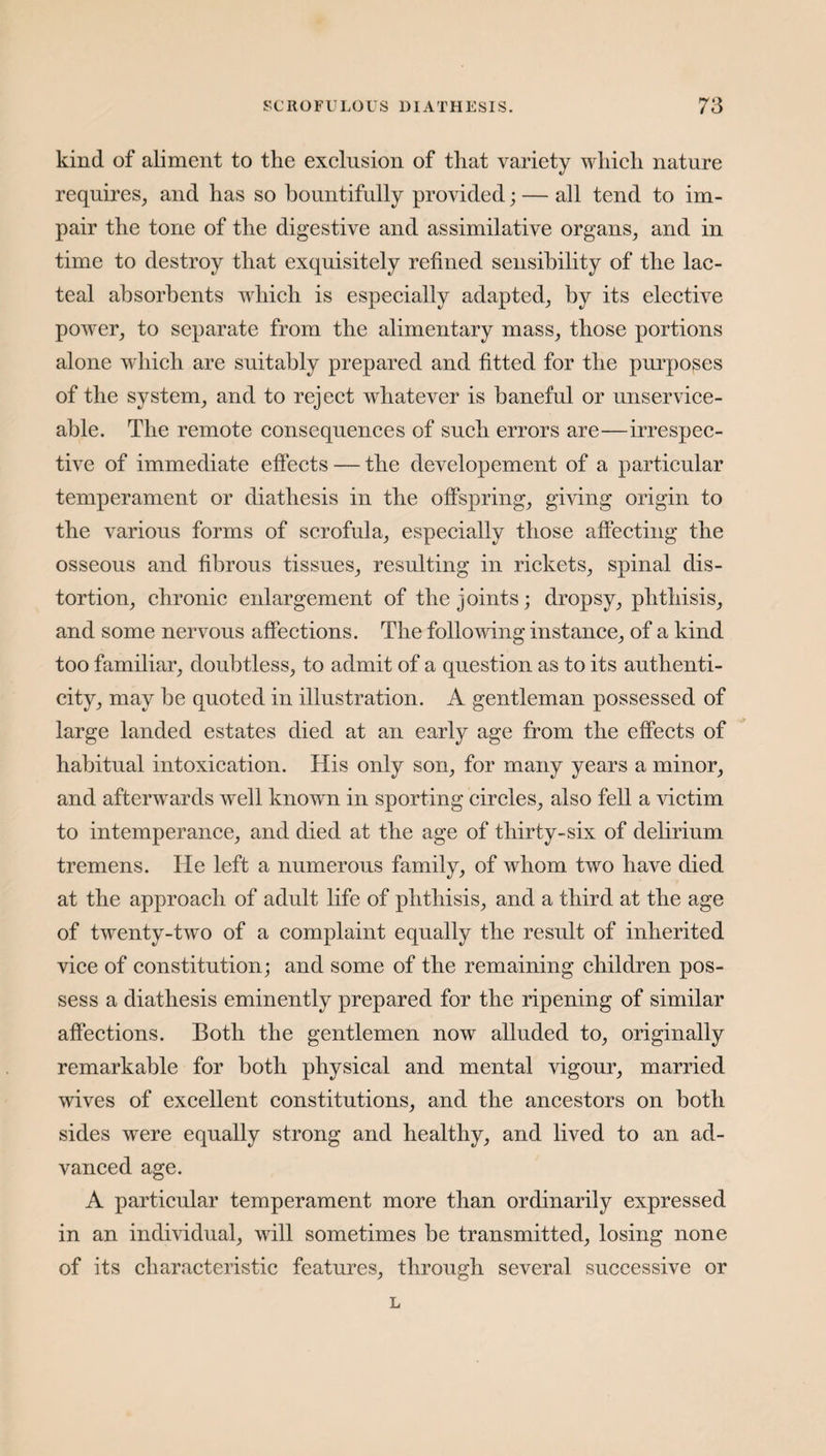 kind of aliment to the exclusion of that variety which nature requires, and has so bountifully provided; — all tend to im¬ pair the tone of the digestive and assimilative organs, and in time to destroy that exquisitely refined sensibility of the lac¬ teal absorbents which is especially adapted, by its elective power, to separate from the alimentary mass, those portions alone which are suitably prepared and fitted for the purposes of the system, and to reject whatever is baneful or unservice¬ able. The remote consequences of such errors are—irrespec¬ tive of immediate effects — the developement of a particular temperament or diathesis in the offspring, giving origin to the various forms of scrofula, especially those affecting the osseous and fibrous tissues, resulting in rickets, spinal dis¬ tortion, chronic enlargement of the joints; dropsy, phthisis, and some nervous affections. The following instance, of a kind too familiar, doubtless, to admit of a question as to its authenti¬ city, may be quoted in illustration. A gentleman possessed of large landed estates died at an early age from the effects of habitual intoxication. His only son, for many years a minor, and afterwards well known in sporting circles, also fell a victim to intemperance, and died at the age of thirty-six of delirium tremens. lie left a numerous family, of whom two have died at the approach of adult life of phthisis, and a third at the age of twenty-two of a complaint equally the result of inherited vice of constitution; and some of the remaining children pos¬ sess a diathesis eminently prepared for the ripening of similar affections. Both the gentlemen now alluded to, originally remarkable for both physical and mental vigour, married wives of excellent constitutions, and the ancestors on both sides were equally strong and healthy, and lived to an ad¬ vanced age. A particular temperament more than ordinarily expressed in an individual, will sometimes be transmitted, losing none of its characteristic features, through several successive or L