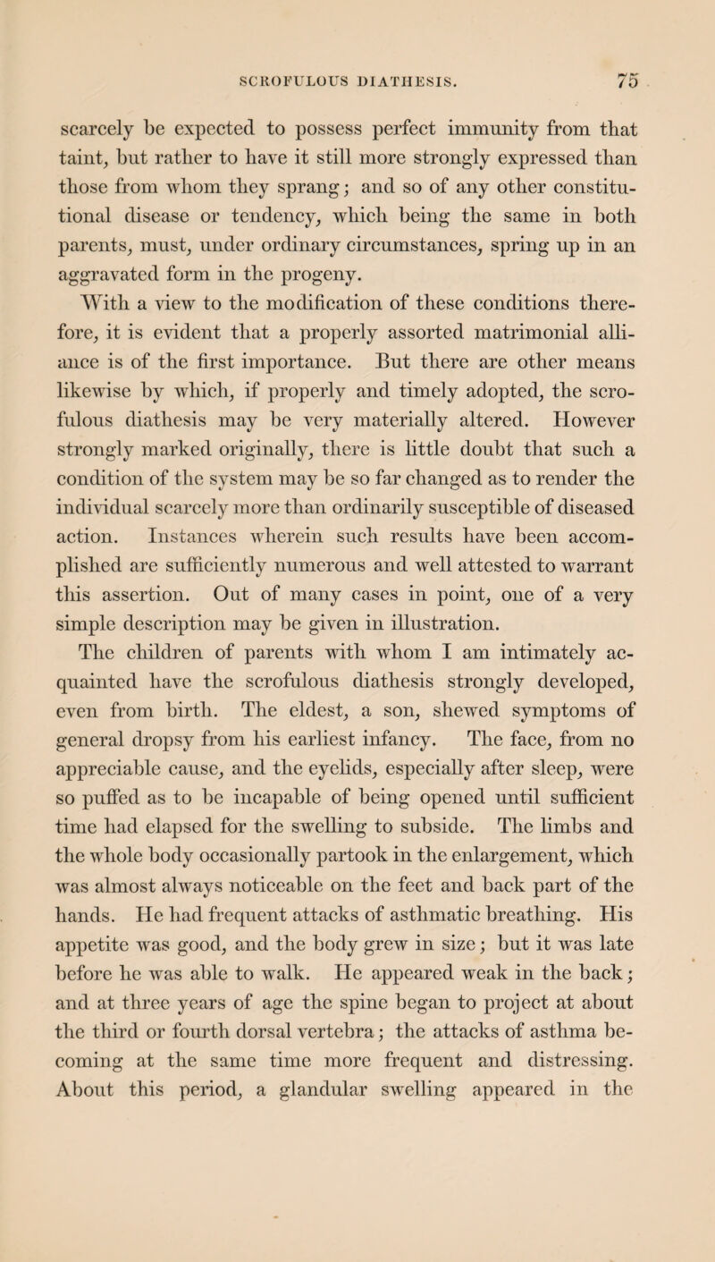 scarcely be expected to possess perfect immunity from that taint, but rattier to have it still more strongly expressed than those from whom they sprang; and so of any other constitu¬ tional disease or tendency, which being the same in both parents, must, under ordinary circumstances, spring up in an aggravated form in the progeny. With a view to the modification of these conditions there¬ fore, it is evident that a properly assorted matrimonial alli¬ ance is of the first importance. But there are other means likewise by which, if properly and timely adopted, the scro¬ fulous diathesis may be very materially altered. However strongly marked originally, there is little doubt that such a condition of the system may be so far changed as to render the individual scarcely more than ordinarily susceptible of diseased action. Instances wherein such results have been accom¬ plished are sufficiently numerous and well attested to warrant this assertion. Out of many cases in point, one of a very simple description may be given in illustration. The children of parents with whom I am intimately ac¬ quainted have the scrofulous diathesis strongly developed, even from birth. The eldest, a son, shewed symptoms of general dropsy from his earliest infancy. The face, from no appreciable cause, and the eyelids, especially after sleep, were so puffed as to be incapable of being opened until sufficient time had elapsed for the swelling to subside. The limbs and the whole body occasionally partook in the enlargement, which was almost always noticeable on the feet and back part of the hands. He had frequent attacks of asthmatic breathing. His appetite was good, and the body grew in size; but it was late before he was able to walk. He appeared weak in the back; and at three years of age the spine began to project at about the third or fourth dorsal vertebra; the attacks of asthma be¬ coming at the same time more frequent and distressing. About this period, a glandular swelling appeared in the