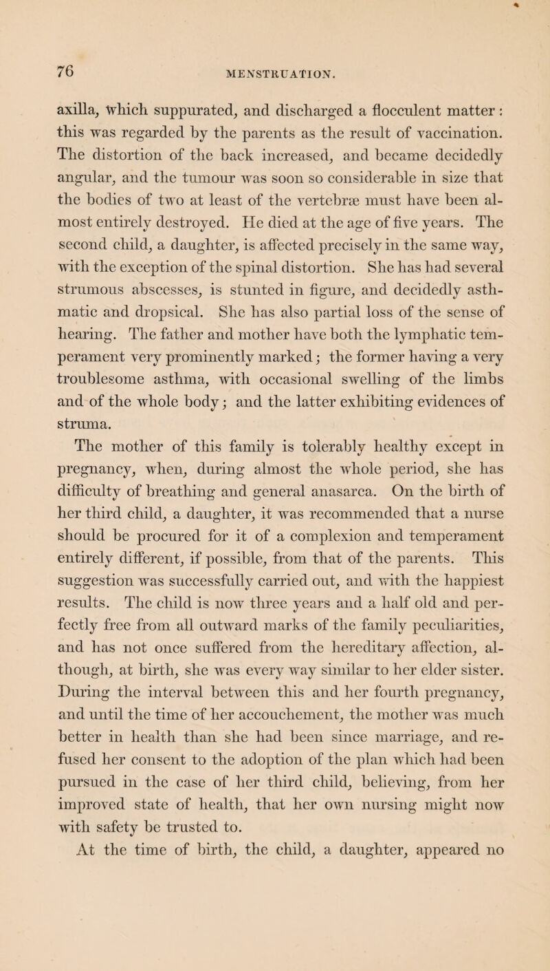 axilla, which suppurated, and discharged a fiocculent matter: this was regarded by the parents as the result of vaccination. The distortion of the back increased, and became decidedly angular, and the tumour was soon so considerable in size that the bodies of two at least of the vertebrse must have been al¬ most entirely destroyed. He died at the age of five years. The second child, a daughter, is affected precisely in the same way, with the exception of the spinal distortion. She has had several strumous abscesses, is stunted in figure, and decidedly asth¬ matic and dropsical. She has also partial loss of the sense of hearing. The father and mother have both the lymphatic tem¬ perament very prominently marked; the former having a very troublesome asthma, with occasional swelling of the limbs and of the whole body; and the latter exhibiting evidences of struma. The mother of this family is tolerably healthy except in pregnancy, when, during almost the whole period, she has difficulty of breathing and general anasarca. On the birth of her third child, a daughter, it was recommended that a nurse should be procured for it of a complexion and temperament entirely different, if possible, from that of the parents. This suggestion was successfully carried out, and with the happiest results. The child is now three years and a half old and per¬ fectly free from all outward marks of the family peculiarities, and has not once suffered from the hereditary affection, al¬ though, at birth, she was every way similar to her elder sister. During the interval between this and her fourth pregnancy, and until the time of her accouchement, the mother wTas much better in health than she had been since marriage, and re¬ fused her consent to the adoption of the plan which had been pursued in the case of her third child, believing, from her improved state of health, that her own nursing might now with safety he trusted to. At the time of birth, the child, a daughter, appeared no