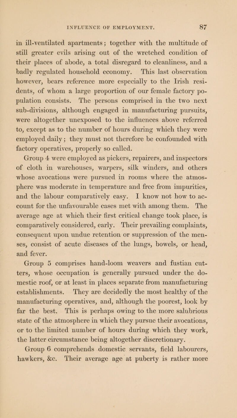 in ill-ventilated apartments; together with, the multitude of still greater evils arising out of the wretched condition of their places of abode, a total disregard to cleanliness, and a badly regulated household economy. This last observation however, bears reference more especially to the Irish resi¬ dents, of whom a large proportion of onr female factory po¬ pulation consists. The persons comprised in the two next sub-divisions, although engaged in manufacturing pursuits, were altogether unexposed to the influences above referred to, except as to the number of hours during which they were employed daily; they must not therefore be confounded with factory operatives, properly so called. Group 4 were employed as pickers, repairers, and inspectors of cloth in warehouses, warpers, silk winders, and others whose avocations were pursued in rooms where the atmos¬ phere was moderate in temperature and free from impurities, and the labour comparatively easy. I know not how to ac¬ count for the unfavourable cases met with among them. The average age at which their first critical change took place, is comparatively considered, early. Their prevailing complaints, consequent upon undue retention or suppression of the men¬ ses, consist of acute diseases of the lungs, bowels, or head, and fever. Group 5 comprises hand-loom weavers and fustian cut¬ ters, whose occupation is generally pursued under the do¬ mestic roof, or at least in places separate from manufacturing establishments. They are decidedly the most healthy of the manufacturing operatives, and, although the poorest, look by far the best. This is perhaps owing to the more salubrious state of the atmosphere in which they pursue their avocations, or to the limited number of hours during which they work, the latter circumstance being altogether discretionary. Group 6 comprehends domestic servants, field labourers, hawkers, &c. Their average age at puberty is rather more
