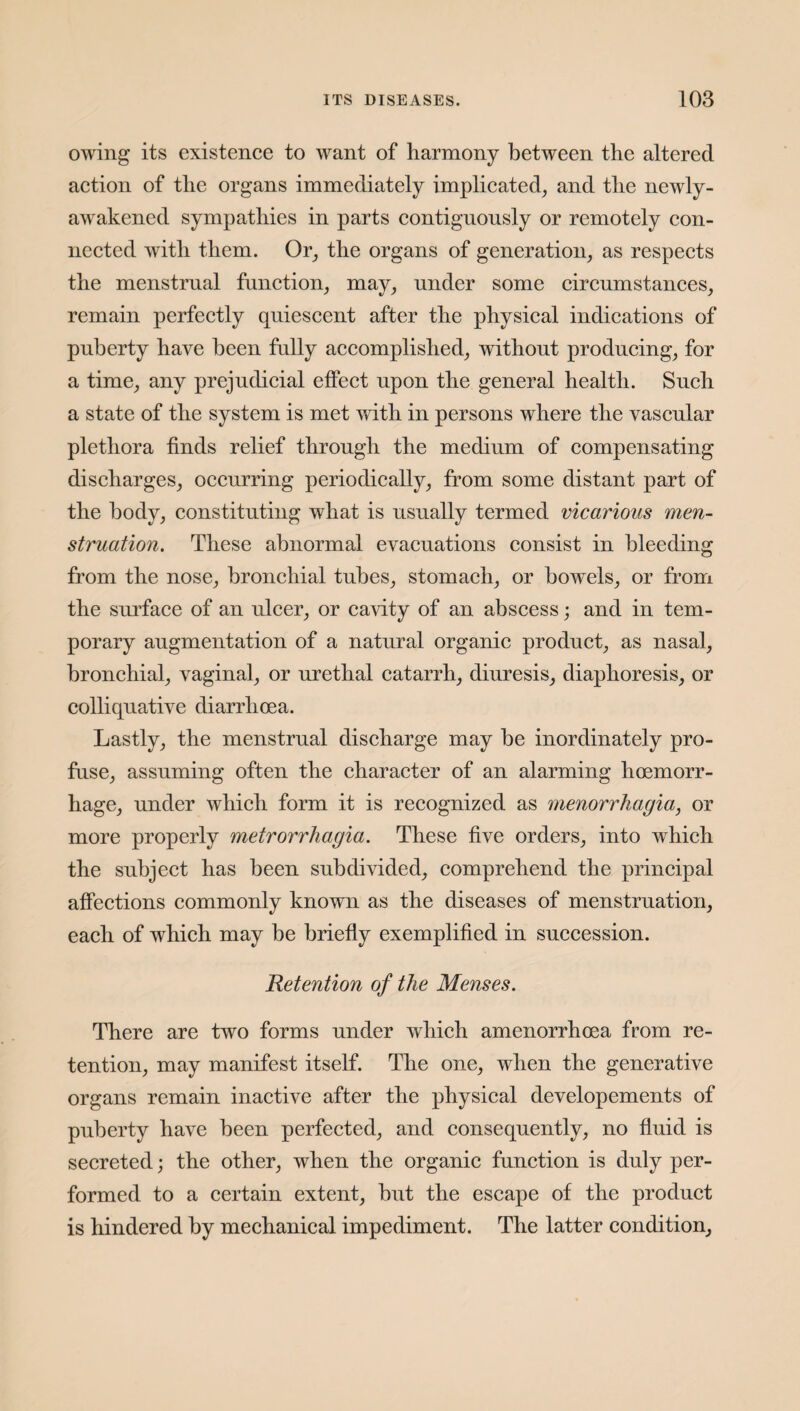 owing its existence to want of harmony between the altered action of the organs immediately implicated, and the newly- awakened sympathies in parts contiguously or remotely con¬ nected with them. Or, the organs of generation, as respects the menstrual function, may, under some circumstances, remain perfectly quiescent after the physical indications of puberty have been fully accomplished, without producing, for a time, any prejudicial effect upon the general health. Such a state of the system is met with in persons where the vascular plethora finds relief through the medium of compensating discharges, occurring periodically, from some distant part of the body, constituting what is usually termed vicarious men¬ struation. These abnormal evacuations consist in bleeding from the nose, bronchial tubes, stomach, or bowels, or from the surface of an ulcer, or cavity of an abscess; and in tem¬ porary augmentation of a natural organic product, as nasal, bronchial, vaginal, or urethal catarrh, diuresis, diaphoresis, or colliquative diarrhoea. Lastly, the menstrual discharge may he inordinately pro¬ fuse, assuming often the character of an alarming hoemorr- hage, under which form it is recognized as menorrhagia, or more properly metrorrhagia. These five orders, into which the subject has been subdivided, comprehend the principal affections commonly known as the diseases of menstruation, each of which may be briefly exemplified in succession. Retention of the Menses. There are two forms under which amenorrhoea from re¬ tention, may manifest itself. The one, when the generative organs remain inactive after the physical developements of puberty have been perfected, and consequently, no fluid is secreted; the other, when the organic function is duly per¬ formed to a certain extent, hut the escape of the product is hindered by mechanical impediment. The latter condition.