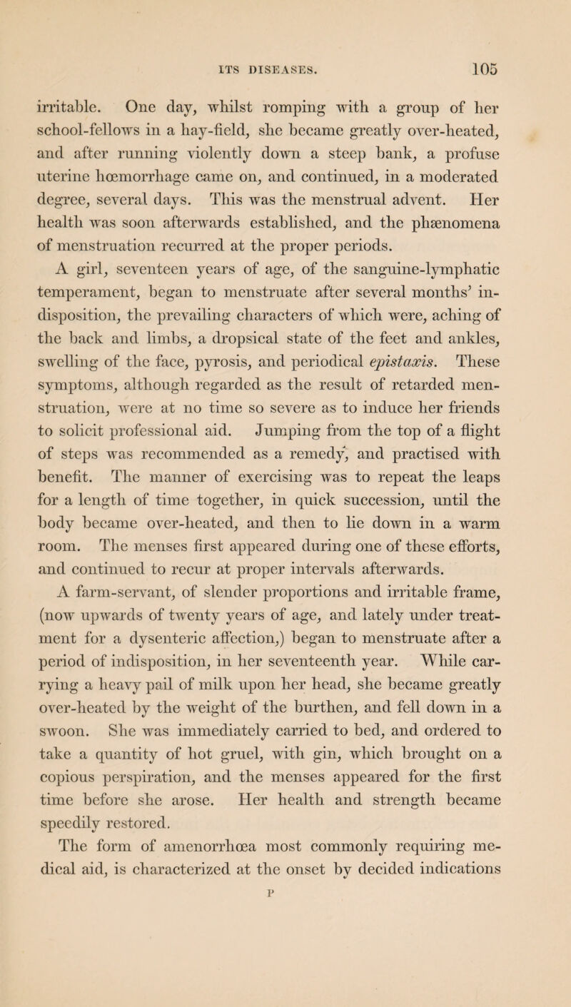 irritable. One day, whilst romping with a group of her school-fellows in a liay-field, she became greatly over-heated, and after running violently down a steep bank, a profuse uterine hoemorrliage came on, and continued, in a moderated degree, several days. This was the menstrual advent. Her health was soon afterwards established, and the phenomena of menstruation recurred at the proper periods. A girl, seventeen years of age, of the sanguine-lymphatic temperament, began to menstruate after several months’ in¬ disposition, the prevailing characters of which were, aching of the back and limbs, a dropsical state of the feet and ankles, swelling of the face, pyrosis, and periodical epistaxis. These symptoms, although regarded as the result of retarded men¬ struation, were at no time so severe as to induce her friends to solicit professional aid. Jumping from the top of a flight of steps was recommended as a remedy, and practised with benefit. The manner of exercising was to repeat the leaps for a length of time together, in quick succession, until the body became over-heated, and then to he down in a warm room. The menses first appeared during one of these efforts, and continued to recur at proper intervals afterwards. A farm-servant, of slender proportions and irritable frame, (now upwards of twenty years of age, and lately under treat¬ ment for a dysenteric affection,) began to menstruate after a period of indisposition, in her seventeenth year. While car¬ rying a heavy pail of milk upon her head, she became greatly over-heated by the weight of the burthen, and fell down in a swoon. She was immediately carried to bed, and ordered to take a quantity of hot gruel, with gin, which brought on a copious perspiration, and the menses appeared for the first time before she arose. Her health and strength became speedily restored. The form of amenorrhoea most commonly requiring me¬ dical aid, is characterized at the onset by decided indications v