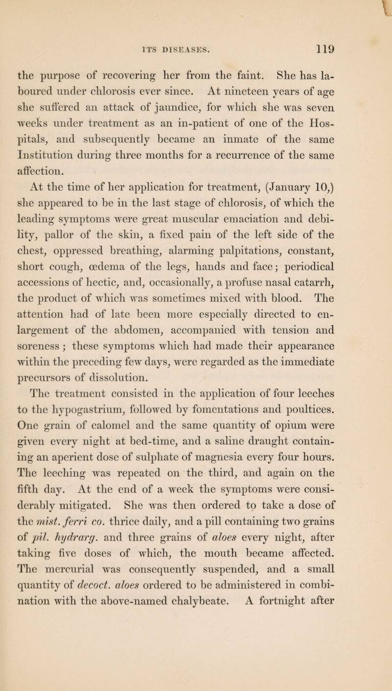 the purpose of recovering her from the faint. She has la¬ boured under chlorosis ever since. At nineteen years of age she suffered an attack of jaundice, for which she was seven wTeeks under treatment as an in-patient of one of the Hos¬ pitals, and subsequently became an inmate of the same Institution during three months for a recurrence of the same affection. At the time of her application for treatment, (January 10,) she appeared to be in the last stage of chlorosis, of which the leading symptoms were great muscular emaciation and debi¬ lity, pallor of the skin, a fixed pain of the left side of the chest, oppressed breathing, alarming palpitations, constant, short cough, oedema of the legs, hands and face; periodical accessions of hectic, and, occasionally, a profuse nasal catarrh, the product of which was sometimes mixed with blood. The attention had of late been more especially directed to en¬ largement of the abdomen, accompanied with tension and soreness ; these symptoms which had made their appearance within the preceding few days, were regarded as the immediate precursors of dissolution. The treatment consisted in the application of four leeches to the hypogastrium, followed by fomentations and poultices. One grain of calomel and the same quantity of opium were given every night at bed-time, and a saline draught contain¬ ing an aperient dose of sulphate of magnesia every four hours. The leeching was repeated on the third, and again on the fifth day. At the end of a week the symptoms were consi¬ derably mitigated. She was then ordered to take a dose of the mist, ferri co. thrice daily, and a pill containing two grains of pit. hydrarg. and three grains of aloes every night, after taking five doses of which, the mouth became affected. The mercurial was consequently suspended, and a small quantity of decoct, aloes ordered to be administered in combi¬ nation with the above-named chalybeate. A fortnight after