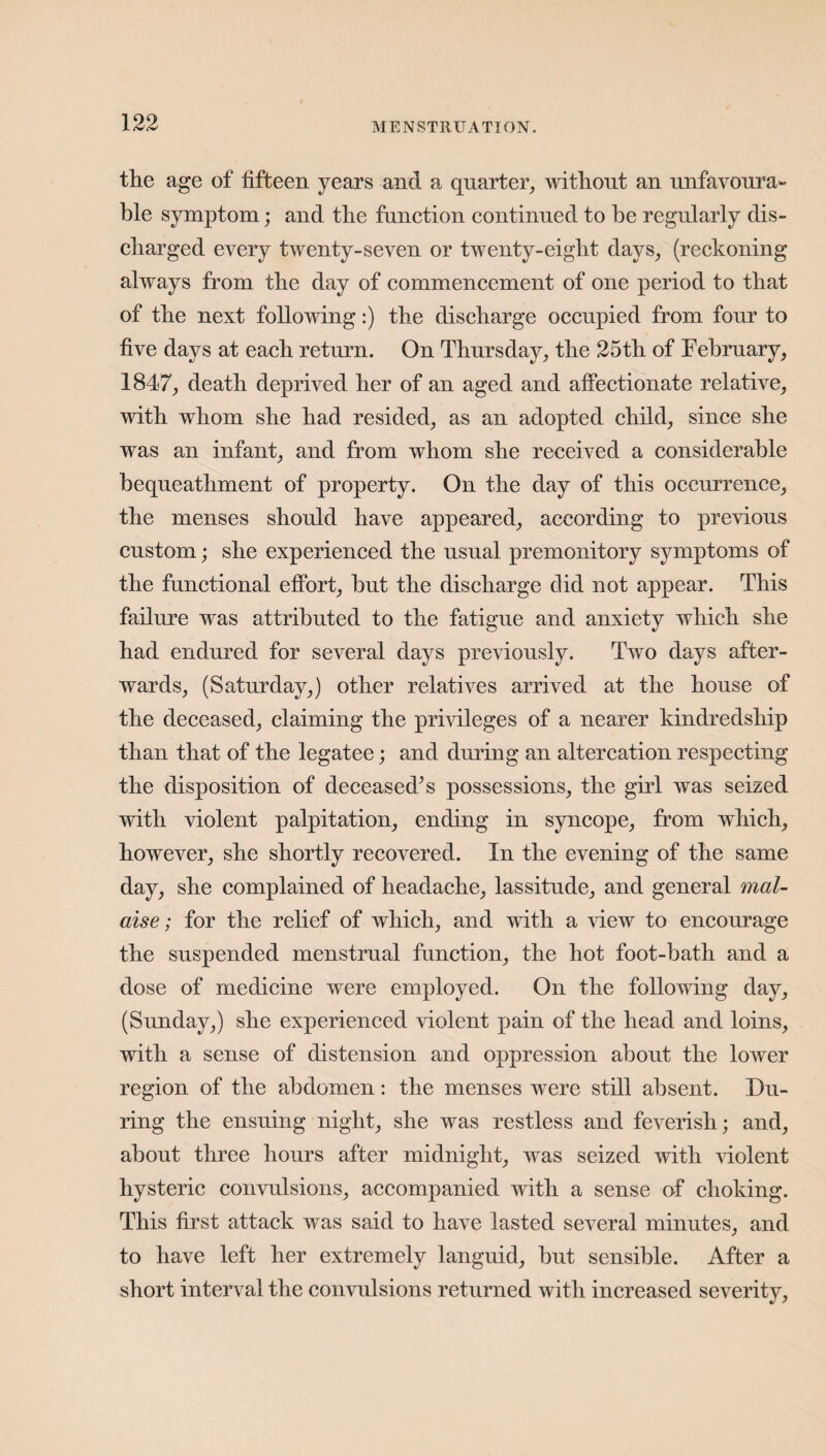 the age of fifteen years and a quarter, without an unfavoura¬ ble symptom; and the function continued to he regularly dis¬ charged every twenty-seven or twenty-eight days, (reckoning always from the day of commencement of one period to that of the next following:) the discharge occupied from four to five days at each return. On Thursday, the 25th of February, 1847, death deprived her of an aged and affectionate relative, with whom she had resided, as an adopted child, since she was an infant, and from whom she received a considerable bequeathment of property. On the day of this occurrence, the menses should have appeared, according to previous custom; she experienced the usual premonitory symptoms of the functional effort, hut the discharge did not appear. This failure was attributed to the fatigue and anxiety which she had endured for several days previously. Two days after¬ wards, (Saturday,) other relatives arrived at the house of the deceased, claiming the privileges of a nearer kindredship than that of the legatee; and during an altercation respecting the disposition of deceased’s possessions, the girl was seized with violent palpitation, ending in syncope, from which, however, she shortly recovered. In the evening of the same day, she complained of headache, lassitude, and general mal¬ aise; for the relief of which, and with a view to encourage the suspended menstrual function, the hot foot-bath and a dose of medicine were employed. On the following day, (Sunday,) she experienced violent pain of the head and loins, with a sense of distension and oppression about the lower region of the abdomen: the menses were still absent. Du¬ ring the ensuing night, she was restless and feverish; and, about three hours after midnight, was seized with violent hysteric convulsions, accompanied with a sense of choking. This first attack was said to have lasted several minutes, and to have left her extremely languid, but sensible. After a short interval the convulsions returned with increased severity,