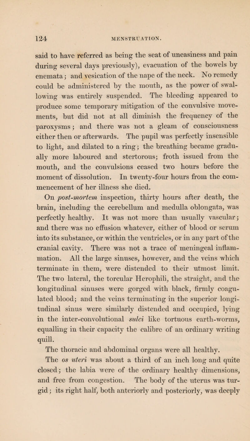 said to have referred as being the seat of uneasiness and pain during several days previously), evacuation of the bowels by enemata; and vesication of the nape of the neck. No remedy could be administered by the mouth, as the power of swal¬ lowing was entirely suspended. The bleeding appeared to produce some temporary mitigation of the convulsive move¬ ments, but did not at all diminish the frequency of the paroxysms; and there was not a gleam of consciousness either then or afterwards. The pupil was perfectly insensible to light, and dilated to a ring; the breathing became gradu¬ ally more laboured and stertorous; froth issued from the mouth, and the convulsions ceased two hours before the moment of dissolution. In twenty-four hours from the com¬ mencement of her illness she died. On post-mortem inspection, thirty hours after death, the brain, including the cerebellum and medulla oblongata, was perfectly healthy. It was not more than usually vascular; and there was no effusion whatever, either of blood or serum into its substance, or within the ventricles, or in any part of the cranial cavity. There was not a trace of meningeal inflam¬ mation. AH the large sinuses, however, and the veins which terminate in them, were distended to their utmost limit. The two lateral, the torcular Herophili, the straight, and the longitudinal sinuses were gorged with black, firmly coagu¬ lated blood; and the veins terminating in the superior longi¬ tudinal sinus were similarly distended and occupied, lying in the inter-convolutional sulci like tortuous earth-worms, equalling in their capacity the calibre of an ordinary writing quill. The thoracic and abdominal organs were all healthy. The os uteri was about a third of an inch long and quite closed; the labia were of the ordinary healthy dimensions, and free from congestion. The body of the uterus was tur¬ gid ; its right half, both anteriorly and posteriorly, was deeply