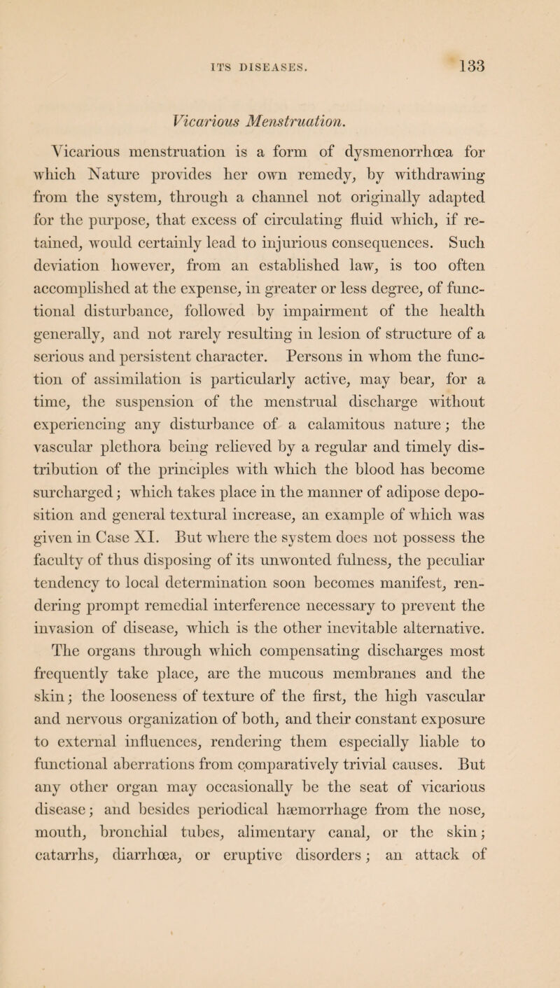 Vicarious Menstruation. Vicarious menstruation is a form of dysmenorrhoea for which Nature provides her own remedy, by withdrawing from the system, through a channel not originally adapted for the purpose, that excess of circulating fluid which, if re¬ tained, would certainly lead to injurious consequences. Such deviation however, from an established law, is too often accomplished at the expense, in greater or less degree, of func¬ tional disturbance, followed by impairment of the health generally, and not rarely resulting in lesion of structure of a serious and persistent character. Persons in whom the func¬ tion of assimilation is particularly active, may bear, for a time, the suspension of the menstrual discharge without experiencing any disturbance of a calamitous nature; the vascular plethora being relieved by a regular and timely dis¬ tribution of the principles with which the blood has become surcharged; which takes place in the manner of adipose depo¬ sition and general textural increase, an example of which was given in Case NI. But where the system does not possess the faculty of thus disposing of its unwonted fulness, the peculiar tendency to local determination soon becomes manifest, ren¬ dering prompt remedial interference necessary to prevent the invasion of disease, which is the other inevitable alternative. The organs through which compensating discharges most frequently take place, are the mucous membranes and the skin; the looseness of texture of the first, the high vascular and nervous organization of both, and their constant exposure to external influences, rendering them especially liable to functional aberrations from comparatively trivial causes. But any other organ may occasionally be the seat of vicarious disease; and besides periodical haemorrhage from the nose, mouth, bronchial tubes, alimentary canal, or the skin; catarrhs, diarrhoea, or eruptive disorders; an attack of