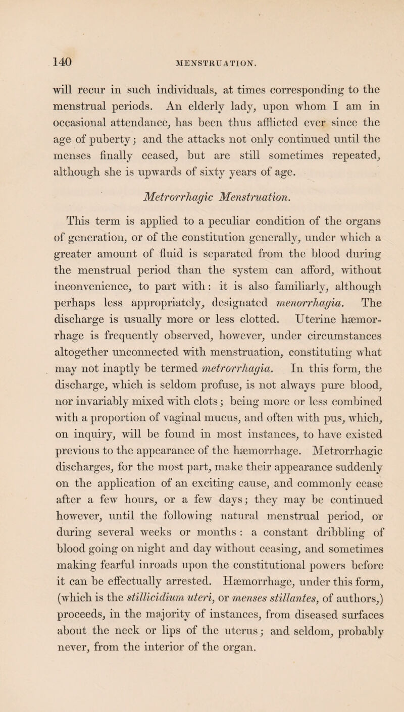 will recur in such individuals, at times corresponding to the menstrual periods. An elderly lady, upon whom I am in occasional attendance, has been thus afflicted ever since the age of puberty; and the attacks not only continued until the menses finally ceased, hut are still sometimes repeated, although she is upwards of sixty years of age. Metrorrhagic Menstruation. This term is applied to a peculiar condition of the organs of generation, or of the constitution generally, under which a greater amount of fluid is separated from the blood during the menstrual period than the system can afford, without inconvenience, to part with: it is also familiarly, although perhaps less appropriately, designated menorrhagia. The discharge is usually more or less clotted. Uterine haemor¬ rhage is frequently observed, however, under circumstances altogether unconnected with menstruation, constituting what may not inaptly be termed metrorrhagia. In this form, the discharge, which is seldom profuse, is not always pure blood, nor invariably mixed with clots; being more or less combined with a proportion of vaginal mucus, and often with pus, which, on inquiry, will be found in most instances, to have existed previous to the appearance of the haemorrhage. Metrorrhagic discharges, for the most part, make their appearance suddenly on the application of an exciting cause, and commonly cease after a few hours, or a few days; they may be continued however, until the following natural menstrual period, or during several weeks or months : a constant dribbling of blood going on night and day without ceasing, and sometimes making fearful inroads upon the constitutional powers before it can be effectually arrested. Haemorrhage, under this form, (which is the stillicidium uteri, or menses stillantes, of authors,) proceeds, in the majority of instances, from diseased surfaces about the neck or lips of the uterus; and seldom, probably never, from the interior of the organ.