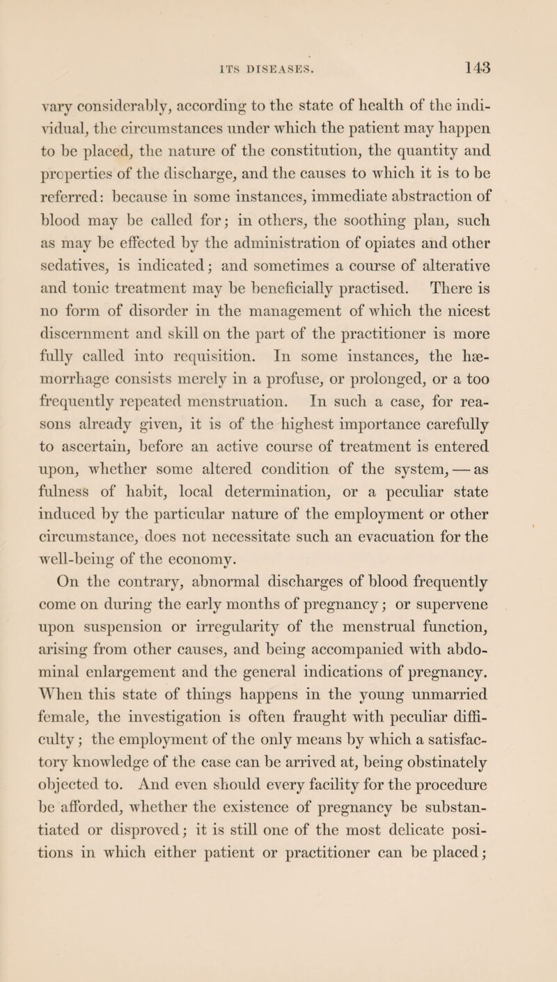 vary considerably, according to the state of health of the indi¬ vidual, the circumstances under which the patient may happen to be placed, the nature of the constitution, the quantity and properties of the discharge, and the causes to which it is to be referred: because in some instances, immediate abstraction of blood may be called for; in others, the soothing plan, such as may be effected by the administration of opiates and other sedatives, is indicated; and sometimes a course of alterative and tonic treatment may be beneficially practised. There is no form of disorder in the management of which the nicest discernment and skill on the part of the practitioner is more fully called into requisition. In some instances, the hae¬ morrhage consists merely in a profuse, or prolonged, or a too frequently repeated menstruation. In such a case, for rea¬ sons already given, it is of the highest importance carefully to ascertain, before an active course of treatment is entered upon, whether some altered condition of the system, — as fulness of habit, local determination, or a peculiar state induced by the particular nature of the employment or other circumstance, does not necessitate such an evacuation for the well-being of the economy. On the contrary, abnormal discharges of blood frequently come on during the early months of pregnancy; or supervene upon suspension or irregularity of the menstrual function, arising from other causes, and being accompanied with abdo¬ minal enlargement and the general indications of pregnancy. When this state of things happens in the young unmarried female, the investigation is often fraught with peculiar diffi¬ culty ; the employment of the only means by which a satisfac¬ tory knowledge of the case can be arrived at, being obstinately objected to. And even should every facility for the procedure be afforded, whether the existence of pregnancy be substan¬ tiated or disproved; it is still one of the most delicate posi¬ tions in which either patient or practitioner can be placed;