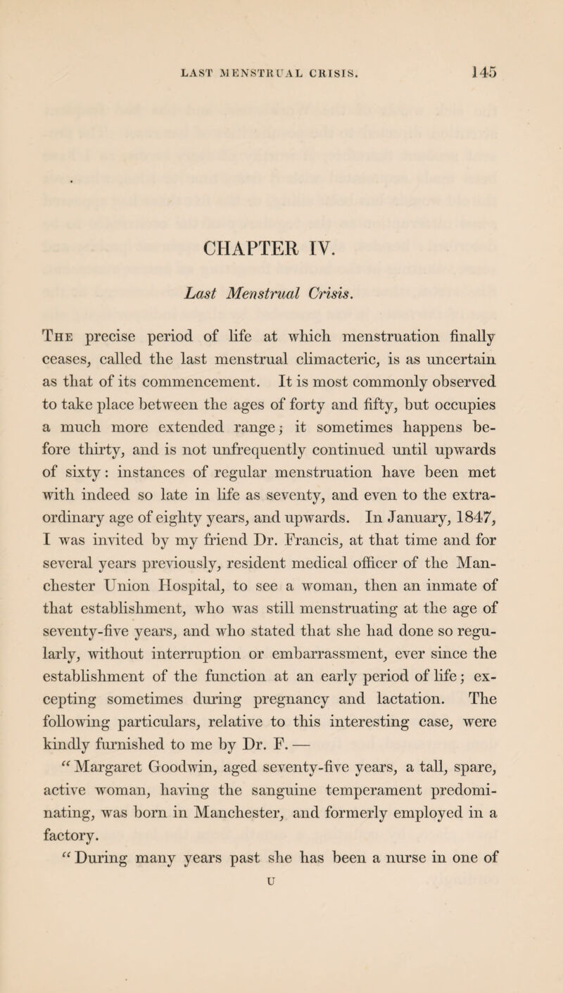 CHAPTER IV. Last Menstrual Crisis. The precise period of life at which menstruation finally ceases, called the last menstrual climacteric, is as uncertain as that of its commencement. It is most commonly observed to take place between the ages of forty and fifty, but occupies a much more extended range; it sometimes happens be¬ fore thirty, and is not unfrequently continued until upwards of sixty: instances of regular menstruation have been met with indeed so late in life as seventy, and even to the extra¬ ordinary age of eighty years, and upwards. In January, 1847, I was invited by my friend Dr. Francis, at that time and for several years previously, resident medical officer of the Man¬ chester Union Hospital, to see a woman, then an inmate of that establishment, who was still menstruating at the age of seventy-five years, and who stated that she had done so regu¬ larly, without interruption or embarrassment, ever since the establishment of the function at an early period of life; ex¬ cepting sometimes during pregnancy and lactation. The following particulars, relative to this interesting case, were kindly furnished to me by Dr. F. — “ Margaret Goodwin, aged seventy-five years, a tall, spare, active woman, having the sanguine temperament predomi¬ nating, was born in Manchester, and formerly employed in a factory. “ During many years past she has been a nurse in one of u