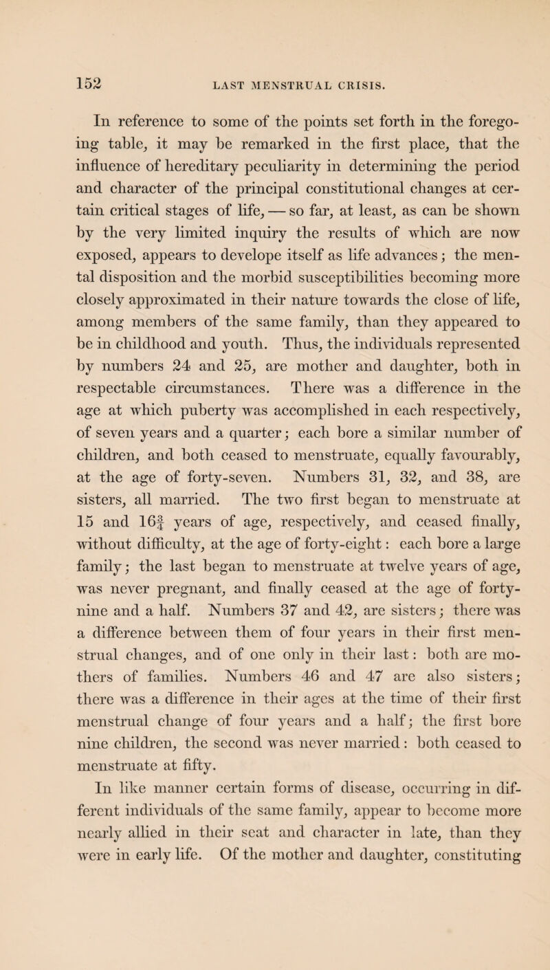 In reference to some of the points set forth in the forego¬ ing table, it may be remarked in the first place, that the influence of hereditary peculiarity in determining the period and character of the principal constitutional changes at cer¬ tain critical stages of life, — so far, at least, as can be shown by the very limited inquiry the results of which are now exposed, appears to develope itself as life advances; the men¬ tal disposition and the morbid susceptibilities becoming more closely approximated in their nature towards the close of life, among members of the same family, than they appeared to be in childhood and youth. Thus, the individuals represented by numbers 24 and 25, are mother and daughter, both in respectable circumstances. There was a difference in the age at which puberty was accomplished in each respectively, of seven years and a quarter; each bore a similar number of children, and both ceased to menstruate, equally favourably, at the age of forty-seven. Numbers 31, 32, and 38, are sisters, all married. The two first began to menstruate at 15 and 16| years of age, respectively, and ceased finally, without difficulty, at the age of forty-eight: each bore a large family; the last began to menstruate at twelve years of age, was never pregnant, and finally ceased at the age of forty- nine and a half. Numbers 37 and 42, are sisters; there was a difference between them of four years in their first men¬ strual changes, and of one only in their last: both are mo¬ thers of families. Numbers 46 and 47 are also sisters; there was a difference in their ages at the time of their first menstrual change of four years and a half; the first bore nine children, the second was never married : both ceased to menstruate at fifty. In like manner certain forms of disease, occurring in dif¬ ferent individuals of the same family, appear to become more nearly allied in their seat and character in late, than they were in early life. Of the mother and daughter, constituting