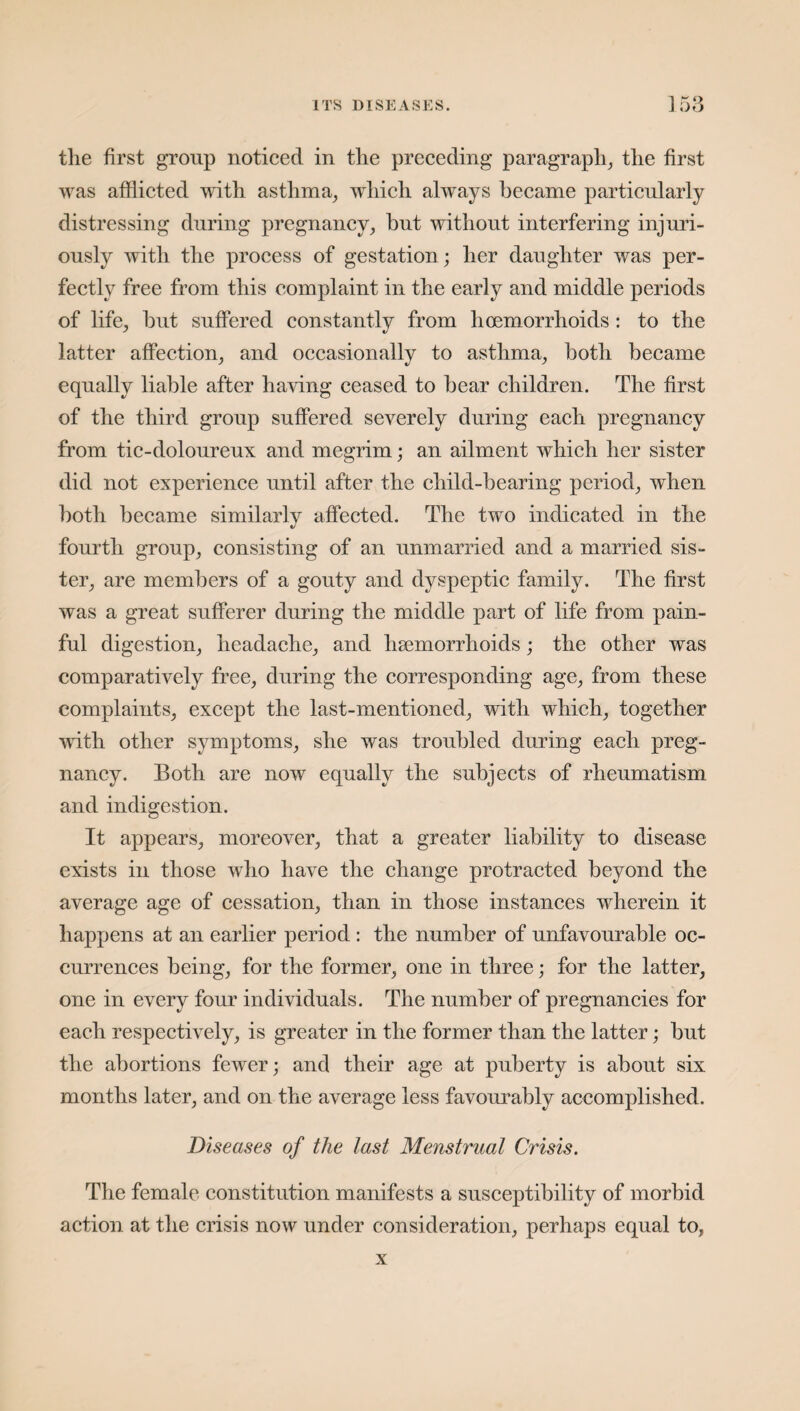 the first group noticed in the preceding* paragraph, the first was afflicted with asthma, which always became particularly distressing during pregnancy, but without interfering injuri¬ ously with the process of gestation ; her daughter was per¬ fectly free from this complaint in the early and middle periods of life, hut suffered constantly from hoemorrhoids : to the latter affection, and occasionally to asthma, both became equally liable after having ceased to bear children. The first of the third group suffered severely during each pregnancy from tic-doloureux and megrim; an ailment which her sister did not experience until after the child-bearing period, when both became similarly affected. The two indicated in the fourth group, consisting of an unmarried and a married sis¬ ter, are members of a gouty and dyspeptic family. The first was a great sufferer during the middle part of life from pain¬ ful digestion, headache, and hsemorrhoids; the other was comparatively free, during the corresponding age, from these complaints, except the last-mentioned, with which, together with other symptoms, she was troubled during each preg¬ nancy. Both are now equally the subjects of rheumatism and indigestion. It appears, moreover, that a greater liability to disease exists in those who have the change protracted beyond the average age of cessation, than in those instances wherein it happens at an earlier period : the number of unfavourable oc¬ currences being, for the former, one in three; for the latter, one in every four individuals. The number of pregnancies for each respectively, is greater in the former than the latter; but the abortions fewer; and their age at puberty is about six months later, and on the average less favourably accomplished. Diseases of the last Menstrual Crisis. The female constitution manifests a susceptibility of morbid action at the crisis now under consideration, perhaps equal to, x