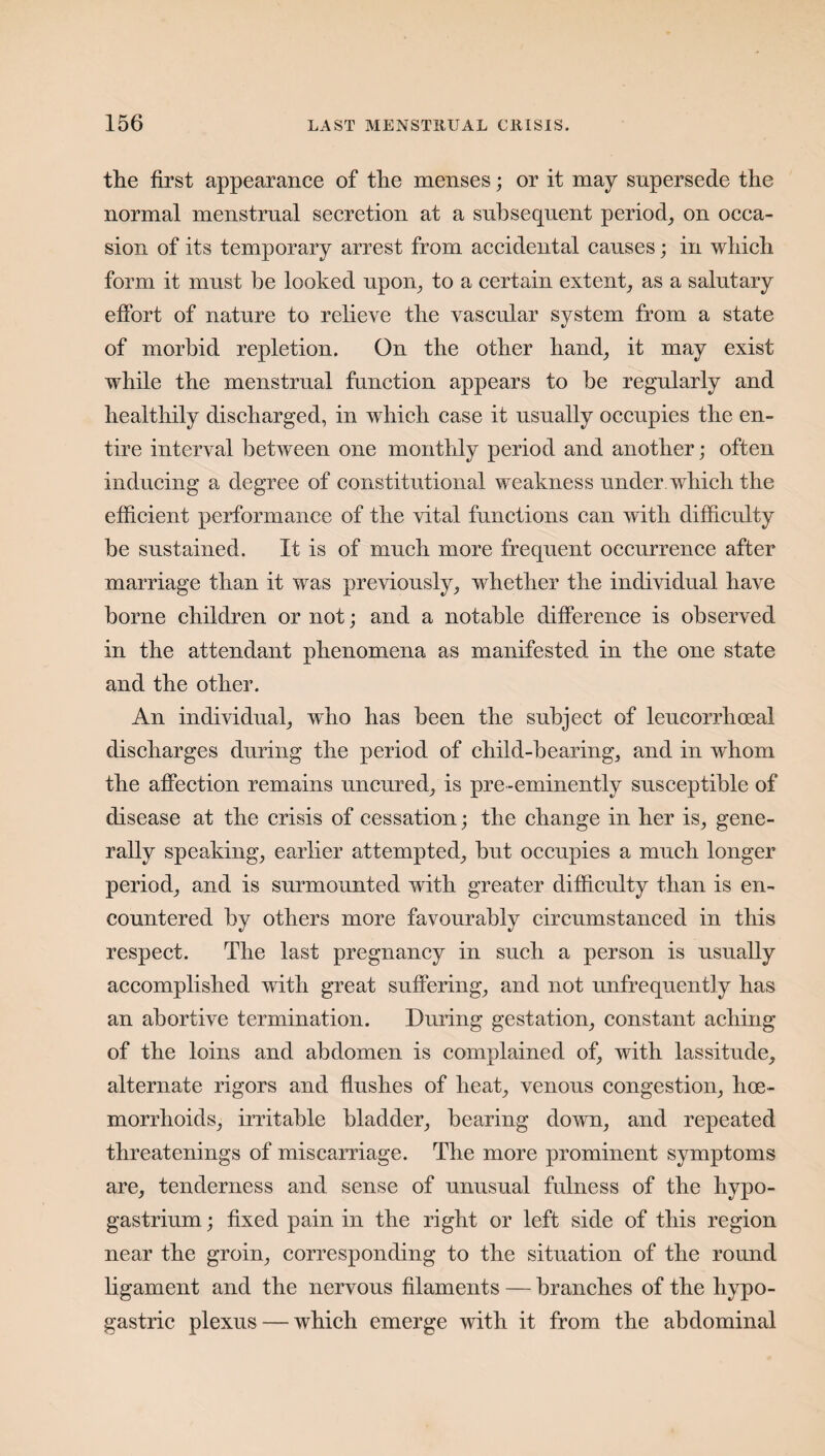 the first appearance of the menses; or it may supersede the normal menstrual secretion at a subsequent period, on occa¬ sion of its temporary arrest from accidental causes; in which form it must be looked upon, to a certain extent, as a salutary effort of nature to relieve the vascular system from a state of morbid repletion. On the other hand, it may exist while the menstrual function appears to he regularly and healthily discharged, in which case it usually occupies the en¬ tire interval between one monthly period and another; often inducing a degree of constitutional weakness under which the efficient performance of the vital functions can with difficulty be sustained. It is of much more frequent occurrence after marriage than it was previously, whether the individual have borne children or not; and a notable difference is observed in the attendant phenomena as manifested in the one state and the other. An individual, who has been the subject of leucorrhoeal discharges during the period of child-bearing, and in whom the affection remains uncured, is pre-eminently susceptible of disease at the crisis of cessation; the change in her is, gene¬ rally speaking, earlier attempted, but occupies a much longer period, and is surmounted with greater difficulty than is en¬ countered by others more favourably circumstanced in this respect. The last pregnancy in such a person is usually accomplished with great suffering, and not unfrequently has an abortive termination. During gestation, constant aching of the loins and abdomen is complained of, with lassitude, alternate rigors and flushes of heat, venous congestion, hoe- morrhoids, irritable bladder, bearing down, and repeated threatenings of miscarriage. The more prominent symptoms are, tenderness and sense of unusual fulness of the hypo- gastrium; fixed pain in the right or left side of this region near the groin, corresponding to the situation of the round ligament and the nervous filaments — branches of the hypo¬ gastric plexus — which emerge with it from the abdominal