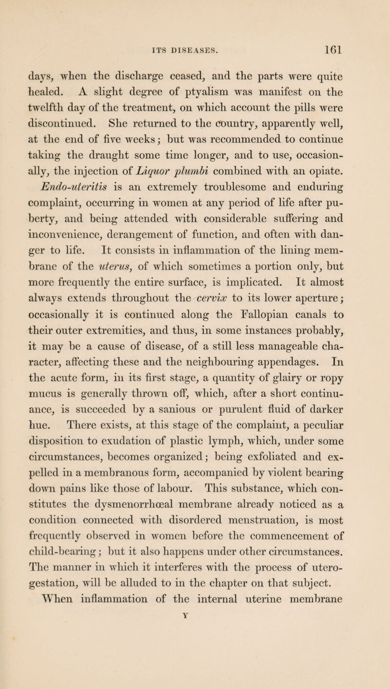 days, when the discharge ceased, and the parts were quite healed. A slight degree of ptyalism was manifest on the twelfth day of the treatment, on which account the pills were discontinued. She returned to the country, apparently well, at the end of five weeks; but was recommended to continue taking the draught some time longer, and to use, occasion¬ ally, the injection of Liquor plumbi combined with an opiate. Endo-uteritis is an extremely troublesome and enduring complaint, occurring in women at any period of life after pu¬ berty, and being attended with considerable suffering and inconvenience, derangement of function, and often with dan¬ ger to life. It consists in inflammation of the lining mem¬ brane of the uterus, of which sometimes a portion only, but more frequently the entire surface, is implicated. It almost always extends throughout the cervix to its lower aperture; occasionally it is continued along the Fallopian canals to their outer extremities, and thus, in some instances probably, it may be a cause of disease, of a still less manageable cha¬ racter, affecting these and the neighbouring appendages. In the acute form, in its first stage, a quantity of glairy or ropy mucus is generally thrown off, which, after a short continu¬ ance, is succeeded by a sanious or purulent fluid of darker hue. There exists, at this stage of the complaint, a peculiar disposition to exudation of plastic lymph, which, under some circumstances, becomes organized; being exfoliated and ex¬ pelled in a membranous form, accompanied by violent bearing down pains like those of labour. This substance, which con¬ stitutes the dysmenorrhoeal membrane already noticed as a condition connected with disordered menstruation, is most frequently observed in women before the commencement of child-bearing; but it also happens under other circumstances. The manner in which it interferes with the process of utero- gestation, will be alluded to in the chapter on that subject. When inflammation of the internal uterine membrane Y