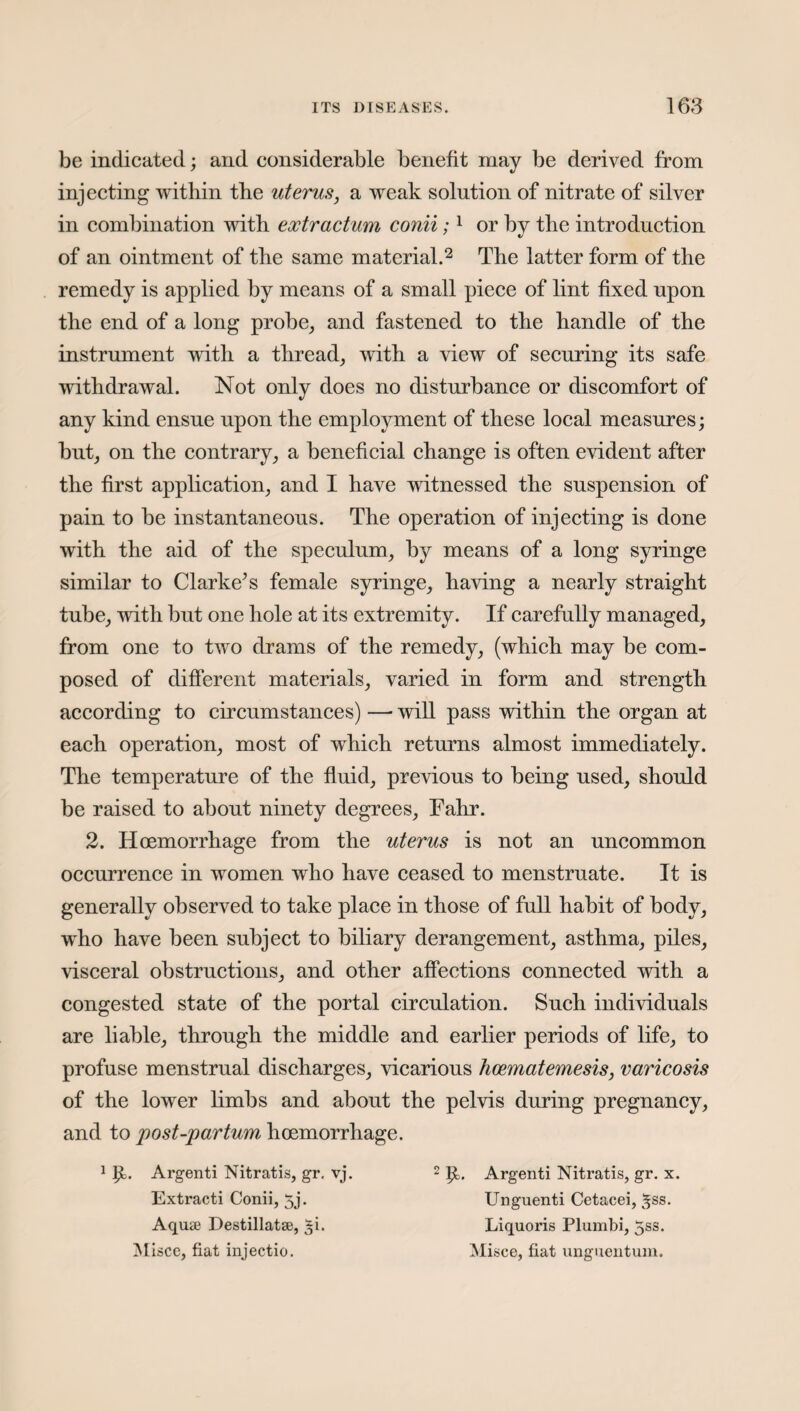 be indicated; and considerable benefit may be derived from injecting within the uterus, a weak solution of nitrate of silver in combination with extractum conii;1 or by the introduction of an ointment of the same material.2 The latter form of the remedy is applied by means of a small piece of lint fixed upon the end of a long probe, and fastened to the handle of the instrument with a thread, with a view of securing its safe withdrawal. Not only does no disturbance or discomfort of any kind ensue upon the employment of these local measures; but, on the contrary, a beneficial change is often evident after the first application, and I have witnessed the suspension of pain to be instantaneous. The operation of injecting is done with the aid of the speculum, by means of a long syringe similar to Clarke’s female syringe, having a nearly straight tube, with but one hole at its extremity. If carefully managed, from one to two drams of the remedy, (which may be com¬ posed of different materials, varied in form and strength according to circumstances) — will pass within the organ at each operation, most of which returns almost immediately. The temperature of the fluid, previous to being used, should be raised to about ninety degrees, Fahr. 2. Hoemorrhage from the uterus is not an uncommon occurrence in women who have ceased to menstruate. It is generally observed to take place in those of full habit of body, who have been subject to biliary derangement, asthma, piles, visceral obstructions, and other affections connected with a congested state of the portal circulation. Such individuals are liable, through the middle and earlier periods of life, to profuse menstrual discharges, vicarious hcematemesis, varicosis of the lower limbs and about the pelvis during pregnancy, and to post-partum hoemorrhage. 1 J£. Argenti Nitratis, gr, vj. 2 p,. Argenti Nitratis, gr. x. Extract! Conii, 5j. Aquae Destillatse, 5i. Unguenti Cetacei, ^ss Liquoris Plumbi, 5ss.