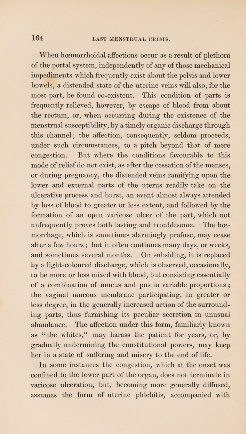 When hoemorrhoidal affections occur as a result of plethora of the portal system, independently of any of those mechanical impediments which frequently exist about the pelvis and lower bowels, a distended state of the uterine veins will also, for the most part, be found co-existent. This condition of parts is frequently relieved, however, by escape of blood from about the rectum, or, when occurring during the existence of the menstrual susceptibility, by a timely organic discharge through this channel; the affection, consequently, seldom proceeds, under such circumstances, to a pitch beyond that of mere congestion. But where the conditions favourable to this mode of relief do not exist, as after the cessation of the menses, or during pregnancy, the distended veins ramifying upon the lower and external parts of the uterus readily take on the ulcerative process and burst, an event almost always attended by loss of blood to greater or less extent, and followed by the formation of an open varicose ulcer of the part, which not unfrequently proves both lasting and troublesome. The hoe- morrhage, which is sometimes alarmingly profuse, may cease after a few hours; but it often continues many days, or weeks, and sometimes several months. On subsiding, it is replaced by a light-coloured discharge, which is observed, occasionally, to be more or less mixed with blood, but consisting essentially of a combination of mucus and pus in variable proportions ; the vaginal mucous membrane participating, in greater or less degree, in the generally increased action of the surround¬ ing parts, thus furnishing its peculiar secretion in unusual abundance. The affection under this form, familiarly known as “the whites/5 may harass the patient for years, or, by gradually undermining the constitutional powers, may keep her in a state of suffering and misery to the end of life. In some instances the congestion, which at the onset was confined to the lower part of the organ, does not terminate in varicose ulceration, but, becoming more generally diffused, assumes the form of uterine phlebitis, accompanied with