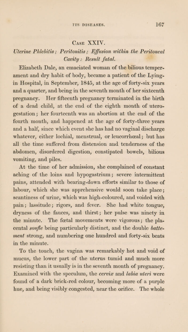 Case XXIY. Uterine Phlebitis; Peritonitis; Effusion within the Peritoneal Cavity: Result fatal. Elizabeth Hale, an emaciated woman of the bilious temper¬ ament and dry habit of body, became a patient of the Lying- in Hospital, in September, 1845, at the age of forty-six years and a quarter, and being in the seventh month of her sixteenth pregnancy. Her fifteenth pregnancy terminated in the birth of a dead child, at the end of the eighth month of utero- gestation; her fourteenth was an abortion at the end of the fourth month, and happened at the age of forty-three years and a half, since which event she has had no vaginal discharge whatever, either lochial, menstrual, or leucorrhoeal; but has all the time suffered from distension and tenderness of the abdomen, disordered digestion, constipated bowels, bilious vomiting, and piles. At the time of her admission, she complained of constant aching of the loins and hypogastrium; severe intermittent pains, attended with bearing-down efforts similar to those of labour, which she was apprehensive would soon take place; scantiness of urine, which was high-coloured, and voided with pain; lassitude; rigors, and fever. She had white tongue, dryness of the fauces, and thirst; her pulse was ninety in the minute. The foetal movements were vigorous; the pla¬ cental soufle being particularly distinct, and the double batte- ment strong, and numbering one hundred and forty-six beats in the minute. To the touch, the vagina was remarkably hot and void of mucus, the lower part of the uterus tumid and much more resisting than it usually is in the seventh month of pregnancy. Examined with the speculum, the cervix and labia uteri were found of a dark brick-red colour, becoming more of a purple hue, and being visibly congested, near the orifice. The whole