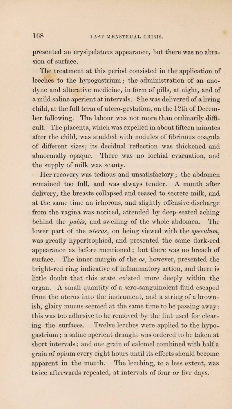 presented an erysipelatous appearance, but there was no abra¬ sion of surface. The treatment at this period consisted in the application of leeches to the hypogastrium; the administration of an ano¬ dyne and alterative medicine, in form of pills, at night, and of a mild saline aperient at intervals. She was delivered of a living child, at the full term of utero-gestation, on the 12th of Decem¬ ber following. The labour was not more than ordinarily diffi¬ cult. The placenta, which was expelled in about fifteen minutes after the child, was studded with nodules of fibrinous coagula of different sizes; its decidual reflection was thickened and abnormally opaque. There was no lochial evacuation, and the supply of milk was scanty. Her recovery was tedious and unsatisfactory; the abdomen remained too full, and was always tender. A month after delivery, the breasts collapsed and ceased to secrete milk, and at the same time an ichorous, and slightly offensive discharge from the vagina was noticed, attended by deep-seated aching behind the pubis, and swelling of the whole abdomen. The lower part of the uterus, on being viewed with the speculum, was greatly hypertrophied, and presented the same dark-red appearance as before mentioned; but there was no breach of surface. The inner margin of the os, however, presented the bright-red ring indicative of inflammatory action, and there is little doubt that this state existed more deeply within the organ. A small quantity of a sero-sanguinolent fluid escaped from the uterus into the instrument, and a string of a brown¬ ish, glairy mucus seemed at the same time to be passing away: this was too adhesive to be removed by the lint used for clear¬ ing the surfaces. Twelve leeches were applied to the liypo- gastrium; a saline aperient draught was ordered to be taken at short intervals; and one grain of calomel combined with half a grain of opium every eight hours until its effects should become apparent in the mouth. The leeching, to a less extent, was twice afterwards repeated, at intervals of four or five days.