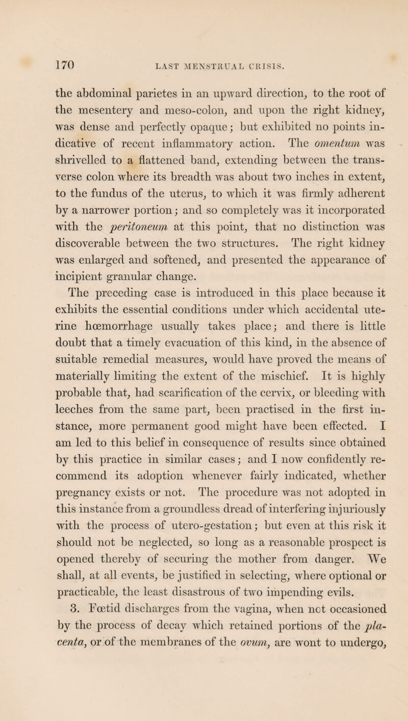 the abdominal parietes in an upward direction, to the root of the mesentery and meso-colon, and upon the right kidney, was dense and perfectly opaque; hut exhibited no points in¬ dicative of recent inflammatory action. The omentum was shrivelled to a flattened band, extending between the trans¬ verse colon where its breadth was about two inches in extent, to the fundus of the uterus, to which it was firmly adherent by a narrower portion; and so completely was it incorporated with the peritoneum at this point, that no distinction was discoverable between the two structures. The right kidney was enlarged and softened, and presented the appearance of incipient granular change. The preceding case is introduced in this place because it exhibits the essential conditions under which accidental ute¬ rine hoemorrhage usually takes place; and there is little doubt that a timely evacuation of this kind, in the absence of suitable remedial measures, would have proved the means of materially limiting the extent of the mischief. It is highly probable that, had scarification of the cervix, or bleeding with leeches from the same part, been practised in the first in¬ stance, more permanent good might have been effected. I am led to this belief in consequence of results since obtained by this practice in similar cases; and I now confidently re¬ commend its adoption whenever fairly indicated, whether pregnancy exists or not. The procedure was not adopted in this instance from a groundless dread of interfering injuriously with the process of utero-gestation; but even at this risk it should not be neglected, so long as a reasonable prospect is opened thereby of securing the mother from danger. We shall, at all events, be justified in selecting, where optional or practicable, the least disastrous of two impending evils. 3. Foetid discharges from the vagina, when not occasioned by the process of decay which retained portions of the pla¬ centa, or of the membranes of the ovum, are wont to undergo,