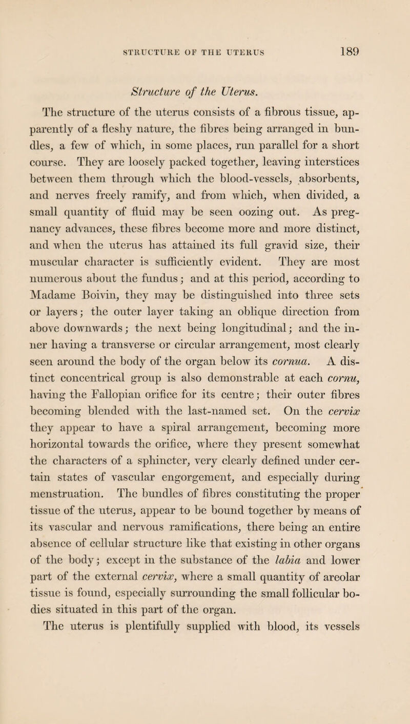 Structure of the Uterus. The structure of the uterus consists of a fibrous tissue, ap¬ parently of a fleshy nature, the fibres being arranged in bun¬ dles, a few of which, in some places, run parallel for a short course. They are loosely packed together, leaving interstices between them through which the blood-vessels, absorbents, and nerves freely ramify, and from which, when divided, a small quantity of fluid may he seen oozing out. As preg¬ nancy advances, these fibres become more and more distinct, and when the uterus has attained its full gravid size, their muscular character is sufficiently eAudent. They are most numerous about the fundus; and at this period, according to Madame Boivin, they may be distinguished into three sets or layers; the outer layer taking an oblique direction from above downwards; the next being longitudinal; and the in¬ ner having a transverse or circular arrangement, most clearly seen around the body of the organ below its cornua. A dis¬ tinct concentrical group is also demonstrable at each cornu, having the Fallopian orifice for its centre; their outer fibres becoming blended with the last-named set. On the cervix they appear to have a spiral arrangement, becoming more horizontal towards the orifice, Avhere they present somewhat the characters of a sphincter, very clearly defined under cer¬ tain states of vascular engorgement, and especially during menstruation. The bundles of fibres constituting the proper tissue of the uterus, appear to be bound together by means of its vascular and nervous ramifications, there being an entire absence of cellular structure like that existing in other organs of the body; except in the substance of the labia and lower part of the external cervix, where a small quantity of areolar tissue is found, especially surrounding the small follicular bo¬ dies situated in this part of the organ. The uterus is plentifully supplied with blood, its vessels