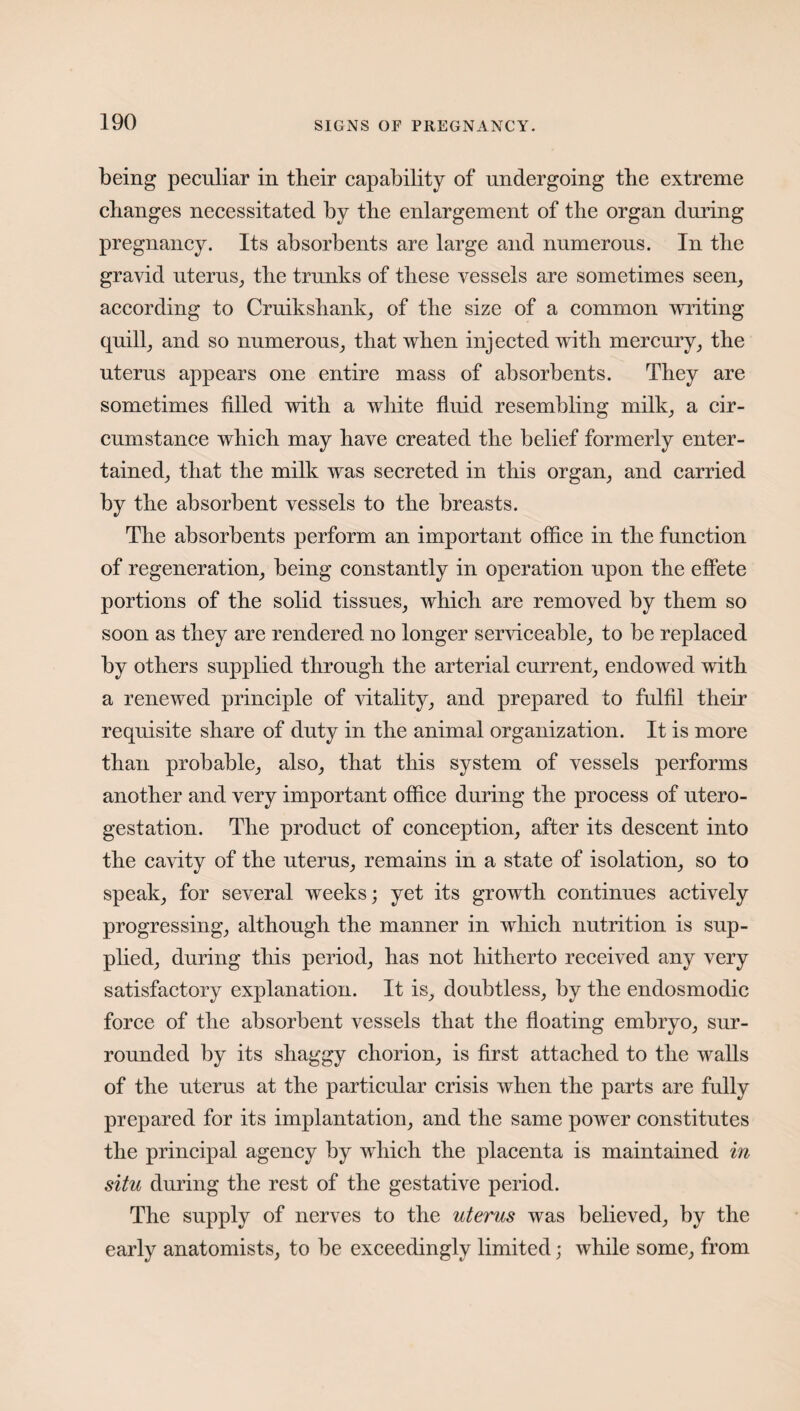 being peculiar in their capability of undergoing the extreme changes necessitated by the enlargement of the organ during pregnancy. Its absorbents are large and numerous. In the gravid uterus, the trunks of these vessels are sometimes seen, according to Cruikshank, of the size of a common writing quill, and so numerous, that when injected with mercury, the uterus appears one entire mass of absorbents. They are sometimes filled with a white fluid resembling milk, a cir¬ cumstance which may have created the belief formerly enter¬ tained, that the milk was secreted in this organ, and carried by the absorbent vessels to the breasts. The absorbents perform an important office in the function of regeneration, being constantly in operation upon the effete portions of the solid tissues, which are removed by them so soon as they are rendered no longer serviceable, to be replaced by others supplied through the arterial current, endowed with a renewed principle of vitality, and prepared to fulfil their requisite share of duty in the animal organization. It is more than probable, also, that this system of vessels performs another and very important office during the process of utero- gestation. The product of conception, after its descent into the cavity of the uterus, remains in a state of isolation, so to speak, for several weeks; yet its growth continues actively progressing, although the manner in which nutrition is sup¬ plied, during this period, has not hitherto received any very satisfactory explanation. It is, doubtless, by the endosmodic force of the absorbent vessels that the floating embryo, sur¬ rounded by its shaggy chorion, is first attached to the walls of the uterus at the particular crisis when the parts are fully prepared for its implantation, and the same power constitutes the principal agency by which the placenta is maintained in situ during the rest of the gestative period. The supply of nerves to the uterus was believed, by the early anatomists, to be exceedingly limited; while some, from