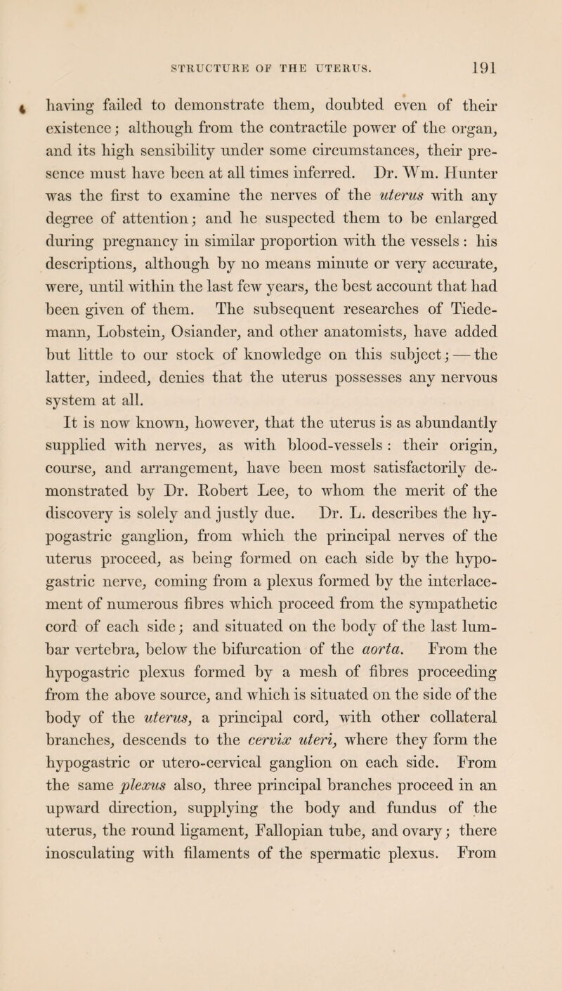 having failed to demonstrate them, doubted even of their existence; although from the contractile power of the organ, and its high sensibility under some circumstances, their pre¬ sence must have been at all times inferred. Dr. Wm, Hunter was the first to examine the nerves of the uterus with any degree of attention; and he suspected them to be enlarged during pregnancy in similar proportion with the vessels : his descriptions, although by no means minute or very accurate, were, until within the last few years, the best account that had been given of them. The subsequent researches of Tiede- mann, Lobstein, Osiander, and other anatomists, have added but little to onr stock of knowledge on this subject; — the latter, indeed, denies that the uterus possesses any nervous system at all. It is now known, however, that the uterus is as abundantly supplied with nerves, as with blood-vessels : their origin, course, and arrangement, have been most satisfactorily de¬ monstrated by Dr. Robert Lee, to whom the merit of the discovery is solely and justly due. Dr. L. describes the hy¬ pogastric ganglion, from which the principal nerves of the uterus proceed, as being formed on each side by the hypo¬ gastric nerve, coming from a plexus formed by the interlace¬ ment of numerous fibres which proceed from the sympathetic cord of each side; and situated on the body of the last lum¬ bar vertebra, below the bifurcation of the aorta. From the hypogastric plexus formed by a mesh of fibres proceeding from the above source, and which is situated on the side of the body of the uterus, a principal cord, with other collateral branches, descends to the cervix uteri, where they form the hypogastric or utero-cervical ganglion on each side. From the same plexus also, three principal branches proceed in an upward direction, supplying the body and fundus of the uterus, the round ligament, Fallopian tube, and ovary; there inosculating with filaments of the spermatic plexus. From