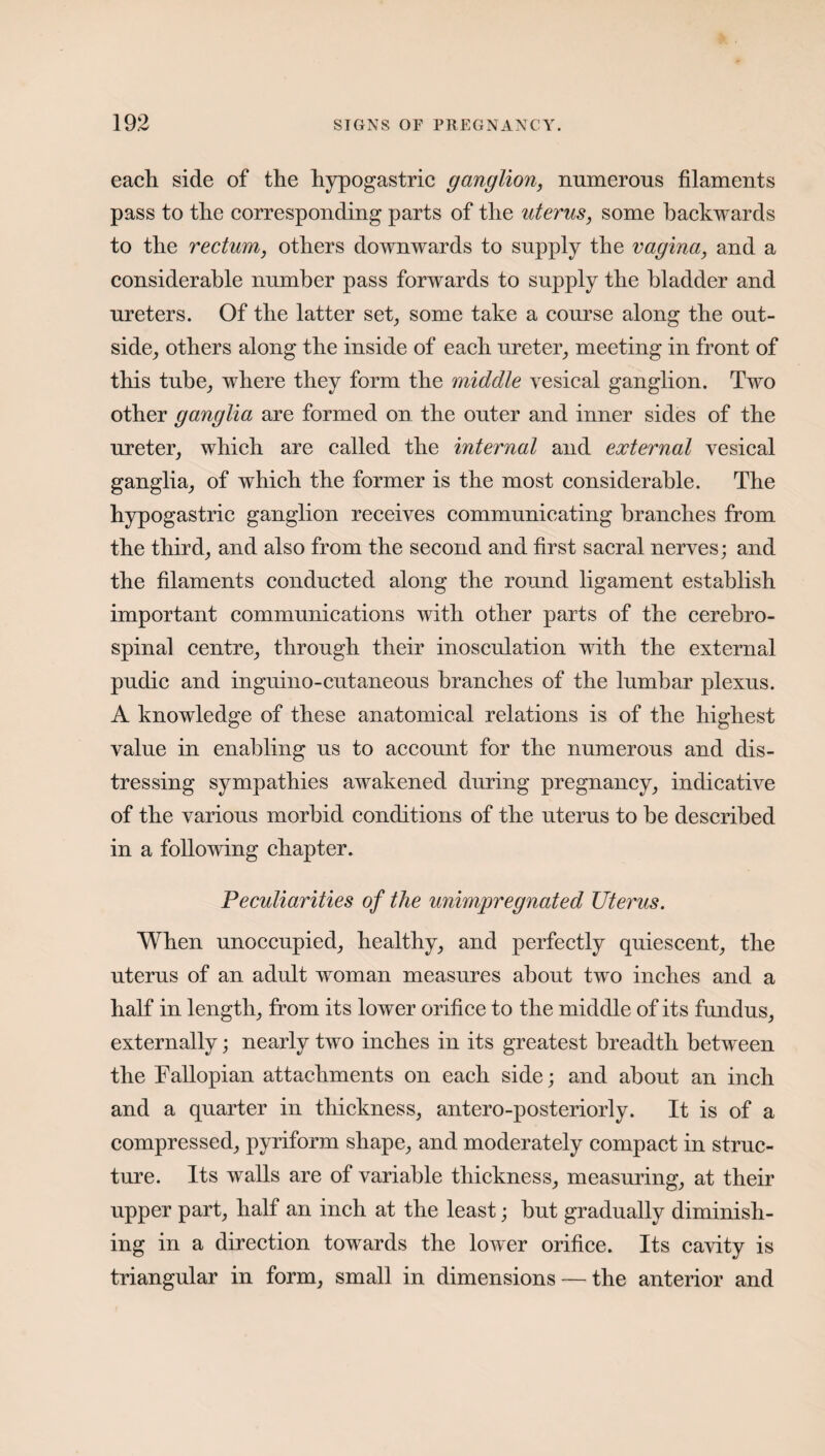 each side of the hypogastric ganglion, numerous filaments pass to the corresponding parts of the uterus, some backwards to the rectum, others downwards to supply the vagina, and a considerable number pass forwards to supply the bladder and ureters. Of the latter set, some take a course along the out¬ side, others along the inside of each ureter, meeting in front of this tube, where they form the middle vesical ganglion. Two other ganglia are formed on the outer and inner sides of the ureter, which are called the internal and external vesical ganglia, of which the former is the most considerable. The hypogastric ganglion receives communicating branches from the third, and also from the second and first sacral nerves; and the filaments conducted along the round ligament establish important communications with other parts of the cerebro¬ spinal centre, through their inosculation with the external pudic and inguino-cutaneous branches of the lumbar plexus. A knowledge of these anatomical relations is of the highest value in enabling us to account for the numerous and dis¬ tressing sympathies awakened during pregnancy, indicative of the various morbid conditions of the uterus to be described in a following chapter. Peculiarities of the unimpregnated Uterus. When unoccupied, healthy, and perfectly quiescent, the uterus of an adult woman measures about two inches and a half in length, from its lower orifice to the middle of its fundus, externally; nearly two inches in its greatest breadth between the Fallopian attachments on each side; and about an inch and a quarter in thickness, antero-posteriorly. It is of a compressed, pyriform shape, and moderately compact in struc¬ ture. Its walls are of variable thickness, measuring, at their upper part, half an inch at the least; but gradually diminish¬ ing in a direction towards the lower orifice. Its cavity is triangular in form, small in dimensions — the anterior and