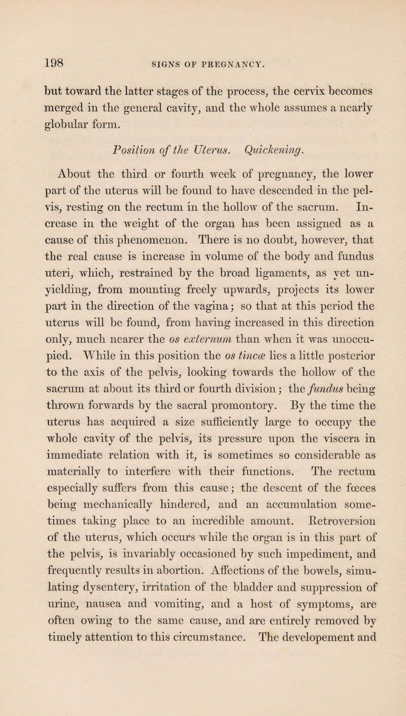 but toward the latter stages of the process, the cervix becomes merged in the general cavity, and the whole assumes a nearly globular form. Position of the Uterus. Quickening. About the third or fourth week of pregnancy, the lower part of the uterus will be found to have descended in the pel¬ vis, resting on the rectum in the hollow of the sacrum. In¬ crease in the weight of the organ has been assigned as a cause of this phenomenon. There is no doubt, however, that the real cause is increase in volume of the body and fundus uteri, which, restrained by the broad ligaments, as yet un¬ yielding, from mounting freely upwards, projects its lower part in the direction of the vagina; so that at this period the uterus will be found, from having increased in this direction only, much nearer the os externum than when it was unoccu¬ pied. While in this position the os tincce lies a little posterior to the axis of the pelvis, looking towards the hollow of the sacrum at about its third or fourth division; the fundus being thrown forwards by the sacral promontory. By the time the uterus has acquired a size sufficiently large to occupy the whole cavity of the pelvis, its pressure upon the viscera in immediate relation with it, is sometimes so considerable as materially to interfere with their functions. The rectum especially suffers from this cause; the descent of the fceces being mechanically hindered, and an accumulation some¬ times taking place to an incredible amount. Retroversion of the uterus, which occurs while the organ is in this part of the pelvis, is invariably occasioned by such impediment, and frequently results in abortion. Affections of the bowels, simu¬ lating dysentery, irritation of the bladder and suppression of urine, nausea and vomiting, and a host of symptoms, are often owing to the same cause, and are entirely removed by timely attention to this circumstance. The developement and