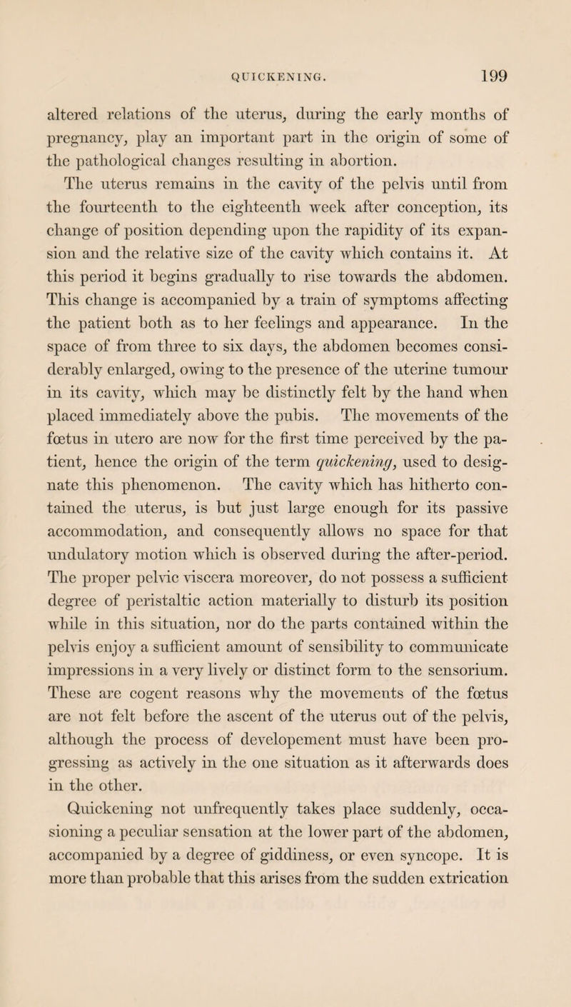 altered relations of the uterus, during the early months of pregnancy, play an important part in the origin of some of the pathological changes resulting in abortion. The uterus remains in the cavity of the pelvis until from the fourteenth to the eighteenth week after conception, its change of position depending upon the rapidity of its expan¬ sion and the relative size of the cavity which contains it. At this period it begins gradually to rise towards the abdomen. This change is accompanied by a train of symptoms affecting the patient both as to her feelings and appearance. In the space of from three to six days, the abdomen becomes consi¬ derably enlarged, owing to the presence of the uterine tumour in its cavity, which may be distinctly felt by the hand when placed immediately above the pubis. The movements of the foetus in utcro are now for the first time perceived by the pa¬ tient, hence the origin of the term quickening, used to desig¬ nate this phenomenon. The cavity which has hitherto con¬ tained the uterus, is but just large enough for its passive accommodation, and consequently allows no space for that undulatory motion which is observed during the after-period. The proper pelvic viscera moreover, do not possess a sufficient degree of peristaltic action materially to disturb its position while in this situation, nor do the parts contained within the pelvis enjoy a sufficient amount of sensibility to communicate impressions in a very lively or distinct form to the sensorium. These are cogent reasons why the movements of the foetus are not felt before the ascent of the uterus out of the pelvis, although the process of developement must have been pro¬ gressing as actively in the one situation as it afterwards does in the other. Quickening not unfrequently takes place suddenly, occa¬ sioning a peculiar sensation at the lower part of the abdomen, accompanied by a degree of giddiness, or even syncope. It is more than probable that this arises from the sudden extrication