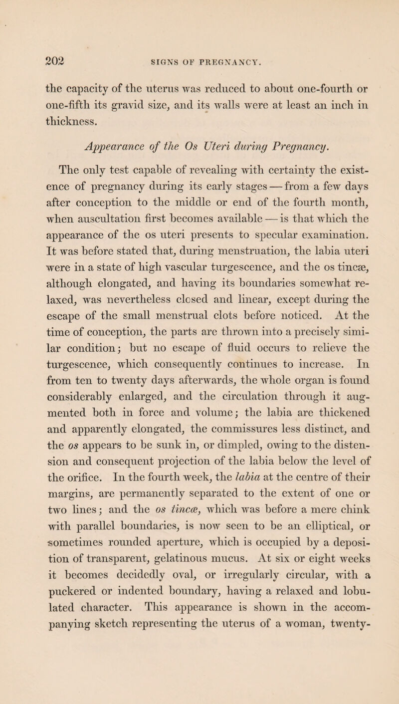 the capacity of the uterus was reduced to about one-fourth or one-fifth its gravid size, and its walls were at least an inch in thickness. Appearance of the Os Uteri during Pregnancy. The only test capable of revealing with certainty the exist¬ ence of pregnancy during its early stages — from a few days after conception to the middle or end of the fourth month, when auscultation first becomes available — is that which the appearance of the os uteri presents to specular examination. It was before stated that, during menstruation, the labia uteri were in a state of high vascular turgescence, and the os tincae, although elongated, and having its boundaries somewhat re¬ laxed, was nevertheless closed and linear, except during the escape of the small menstrual clots before noticed. At the time of conception, the parts are thrown into a precisely simi¬ lar condition; but no escape of fluid occurs to relieve the turgescence, which consequently continues to increase. In from ten to twenty days afterwards, the whole organ is found considerably enlarged, and the circulation through it aug¬ mented both in force and volume; the labia are thickened and apparently elongated, the commissures less distinct, and the os appears to be sunk in, or dimpled, owing to the disten¬ sion and consequent projection of the labia below the level of the orifice. In the fourth week, the labia at the centre of their margins, are permanently separated to the extent of one or two lines; and the os tinea, which was before a mere chink with parallel boundaries, is now seen to be an elliptical, or sometimes rounded aperture, which is occupied by a deposi¬ tion of transparent, gelatinous mucus. At six or eight weeks it becomes decidedly oval, or irregularly circular, with a puckered or indented boundary, having a relaxed and lobu- lated character. This appearance is shown in the accom¬ panying sketch representing the uterus of a woman, twenty-