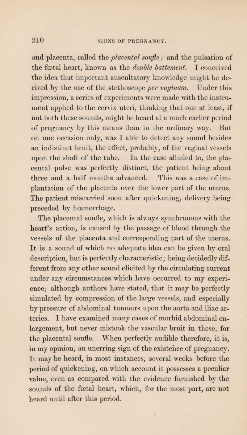 and placenta, called the placental soufle; and the pulsation of the foetal heart, known as the double battement. I conceived the idea that important auscultatory knowledge might he de¬ rived by the use of the stethoscope per vaginam. Under this impression, a series of experiments were made with the instru¬ ment applied to the cervix uteri, thinking that one at least, if not both these sounds, might be heard at a much earlier period of pregnancy by this means than in the ordinary way. But on one occasion only, was I able to detect any sound besides an indistinct bruit, the effect, probably, of the vaginal vessels upon the shaft of the tube. In the case alluded to, the pla¬ cental pulse was perfectly distinct, the patient being about three and a half months advanced. This was a case of im¬ plantation of the placenta over the lower part of the uterus. The patient miscarried soon after quickening, delivery being preceded by hoemorrhage. The placental soufle, which is always synchronous with the heart’s action, is caused by the passage of blood through the vessels of the placenta and corresponding part of the uterus. It is a sound of which no adequate idea can be given by oral description, but is perfectly characteristic; being decidedly dif¬ ferent from any other sound elicited by the circulating current under any circumstances which have occurred to my experi¬ ence; although authors have stated, that it may be perfectly simulated by compression of the large vessels, and especially by pressure of abdominal tumours upon the aorta and iliac ar¬ teries. I have examined many cases of morbid abdominal en¬ largement, but never mistook the vascular bruit in these, for the placental soufle. When perfectly audible therefore, it is, in my opinion, an unerring sign of the existence of pregnancy. It may be heard, in most instances, several weeks before the period of quickening, on which account it possesses a peculiar value, even as compared with the evidence furnished by the sounds of the foetal heart, which, for the most part, are not heard until after this period.