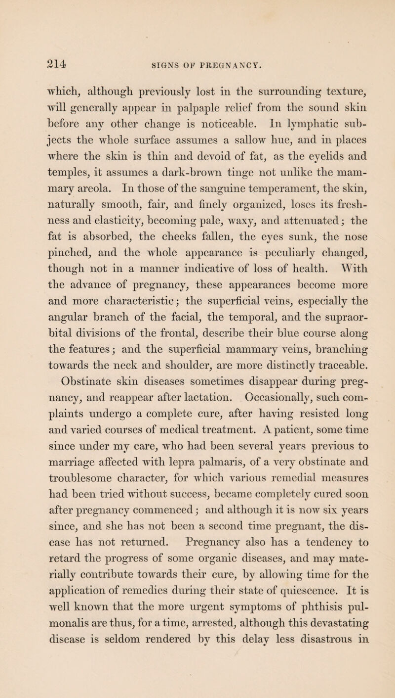 which, although previously lost in the surrounding texture, will generally appear in palpaple relief from the sound skin before any other change is noticeable. In lymphatic sub¬ jects the whole surface assumes a sallow hue, and in places where the skin is thin and devoid of fat, as the eyelids and temples, it assumes a dark-brown tinge not unlike the mam¬ mary areola. In those of the sanguine temperament, the skin, naturally smooth, fair, and finely organized, loses its fresh¬ ness and elasticity, becoming pale, waxy, and attenuated; the fat is absorbed, the cheeks fallen, the eyes sunk, the nose pinched, and the whole appearance is peculiarly changed, though not in a manner indicative of loss of health. With the advance of pregnancy, these appearances become more and more characteristic; the superficial veins, especially the angular branch of the facial, the temporal, and the supraor¬ bital divisions of the frontal, describe their blue course along the features; and the superficial mammary veins, branching towards the neck and shoulder, are more distinctly traceable. Obstinate skin diseases sometimes disappear during preg¬ nancy, and reappear after lactation. Occasionally, such com¬ plaints undergo a complete cure, after having resisted long and varied courses of medical treatment. A patient, some time since under my care, who had been several years previous to marriage affected with lepra palmaris, of a very obstinate and troublesome character, for which various remedial measures had been tried without success, became completely cured soon after pregnancy commenced; and although it is now six years since, and she has not been a second time pregnant, the dis¬ ease has not returned. Pregnancy also has a tendency to retard the progress of some organic diseases, and may mate¬ rially contribute towards their cure, by allowing time for the application of remedies during their state of quiescence. It is well known that the more urgent symptoms of phthisis pul- monalis are thus, for a time, arrested, although this devastating disease is seldom rendered by this delay less disastrous in