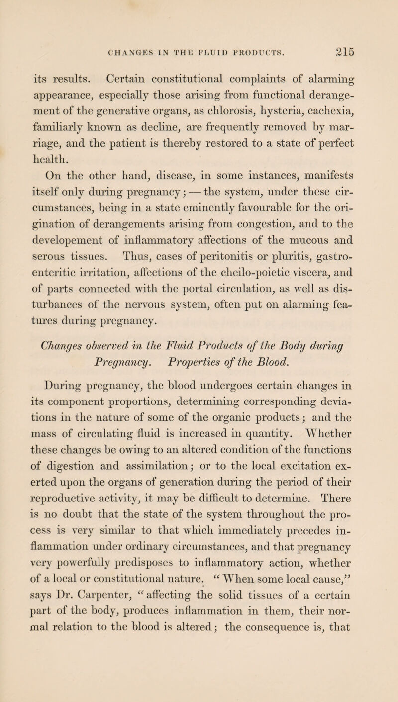 its results. Certain constitutional complaints of alarming appearance, especially those arising from functional derange¬ ment of the generative organs, as chlorosis, hysteria, cachexia, familiarly known as decline, are frequently removed by mar¬ riage, and the patient is thereby restored to a state of perfect health. On the other hand, disease, in some instances, manifests itself only during pregnancy; — the system, under these cir¬ cumstances, being in a state eminently favourable for the ori¬ gination of derangements arising from congestion, and to the developement of inflammatory affections of the mucous and serous tissues. Thus, cases of peritonitis or pluritis, gastro- enteritic irritation, affections of the cheilo-poietic viscera, and of parts connected with the portal circulation, as well as dis¬ turbances of the nervous system, often put on alarming fea¬ tures during pregnancy. Changes observed in the Fluid Products of the Body during Pregnancy. Properties of the Blood. During pregnancy, the blood undergoes certain changes in its component proportions, determining corresponding devia¬ tions in the nature of some of the organic products; and the mass of circulating fluid is increased in quantity. Whether these changes he owing to an altered condition of the functions of digestion and assimilation; or to the local excitation ex¬ erted upon the organs of generation during the period of their reproductive activity, it may he difficult to determine. There is no doubt that the state of the system throughout the pro¬ cess is very similar to that which immediately precedes in¬ flammation under ordinary circumstances, and that pregnancy very powerfully predisposes to inflammatory action, whether of a local or constitutional nature. “ When some local cause,” says Dr. Carpenter, affecting the solid tissues of a certain part of the body, produces inflammation in them, their nor¬ mal relation to the blood is altered; the consequence is, that