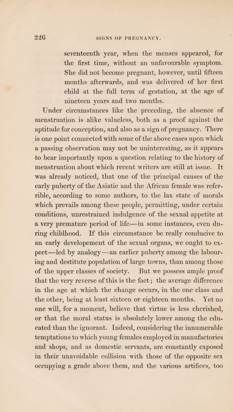 seventeenth year, when the menses appeared, for the first time, without an unfavourable symptom. She did not become pregnant, however, until fifteen months afterwards, and was delivered of her first child at the full term of gestation, at the age of nineteen years and two months. Under circumstances like the preceding, the absence of menstruation is alike valueless, both as a proof against the aptitude for conception, and also as a sign of pregnancy. There is one point connected with some of the above cases upon which a passing observation may not be uninteresting, as it appears to bear importantly upon a question relating to the history of menstruation about which recent writers are still at issue. It was already noticed, that one of the principal causes of the early puberty of the Asiatic and the African female was refer¬ able, according to some authors, to the lax state of morals which prevails among these people, permitting, under certain conditions, unrestrained indulgence of the sexual appetite at a very premature period of life—in some instances, even du¬ ring childhood. If this circumstance he really conducive to an early developement of the sexual organs, we ought to ex¬ pect—led by analogy—an earlier puberty among the labour¬ ing and destitute population of large towns, than among those of the upper classes of society. But we possess ample proof that the very reverse of this is the fact; the average difference in the age at which the change occurs, in the one class and the other, being at least sixteen or eighteen months. Yet no one will, for a moment, believe that virtue is less cherished, or that the moral status is absolutely lower among the edu¬ cated than the ignorant. Indeed, considering the innumerable temptations to which young females employed in manufactories and shops, and as domestic servants, are constantly exposed in their unavoidable collision with those of the opposite sex occupying a grade above them, and the various artifices, too