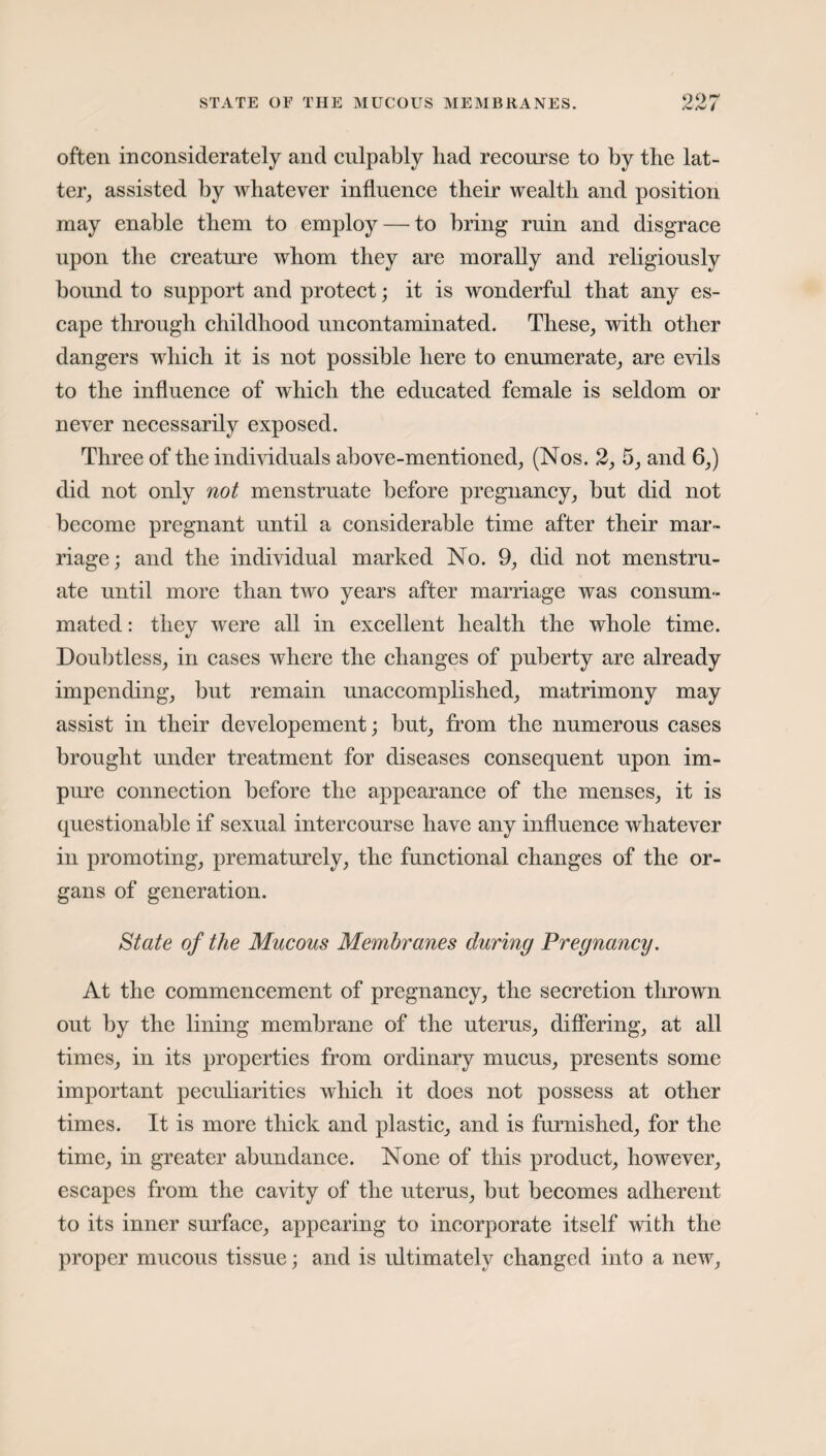 STATE OE THE MUCOUS MEMBRANES. often inconsiderately and culpably bad recourse to by the lat¬ ter, assisted by whatever influence their wealth and position may enable them to employ — to bring ruin and disgrace upon the creature whom they are morally and religiously bound to support and protect; it is wonderful that any es¬ cape through childhood uncontaminated. These, with other dangers which it is not possible here to enumerate, are evils to the influence of which the educated female is seldom or never necessarily exposed. Three of the individuals above-mentioned, (Nos. 2, 5, and 6,) did not only not menstruate before pregnancy, but did not become pregnant until a considerable time after their mar¬ riage; and the individual marked No. 9, did not menstru¬ ate until more than two years after marriage was consum¬ mated : they were all in excellent health the whole time. Doubtless, in cases where the changes of puberty are already impending, but remain unaccomplished, matrimony may assist in their developement; but, from the numerous cases brought under treatment for diseases consequent upon im¬ pure connection before the appearance of the menses, it is questionable if sexual intercourse have any influence whatever in promoting, prematurely, the functional changes of the or¬ gans of generation. State of the Mucous Membranes during Pregnancy. At the commencement of pregnancy, the secretion thrown out by the lining membrane of the uterus, differing, at all times, in its properties from ordinary mucus, presents some important peculiarities which it does not possess at other times. It is more thick and plastic, and is furnished, for the time, in greater abundance. None of this product, however, escapes from the cavity of the uterus, but becomes adherent to its inner surface, appearing to incorporate itself with the proper mucous tissue; and is ultimately changed into a new,