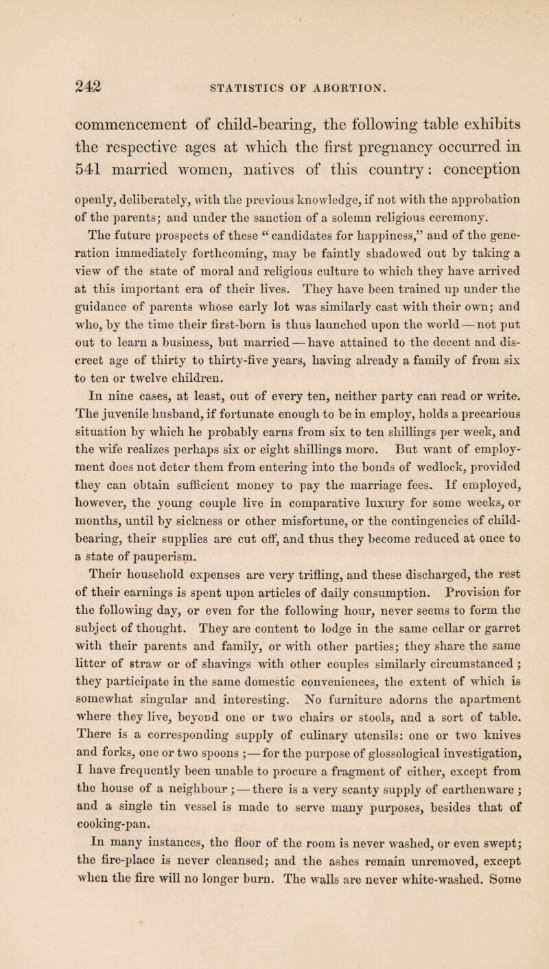 commencement of child-bearing, the following table exhibits the respective ages at which the first pregnancy occurred in 541 married women, natives of this country: conception openly, deliberately, with the previous knowledge, if not with the approbation of the parents; and under the sanction of a solemn religious ceremony. The future prospects of these “ candidates for happiness,” and of the gene¬ ration immediately forthcoming, may be faintly shadowed out by taking a view of the state of moral and religious culture to which they have arrived at this important era of their lives. They have been trained up under the guidance of parents whose early lot was similarly cast with their own; and who, by the time their first-born is thus launched upon the world — not put out to learn a business, but married — have attained to the decent and dis¬ creet age of thirty to thirty-five years, having already a family of from six to ten or twelve children. In nine cases, at least, out of every ten, neither party can read or write. The juvenile husband, if fortunate enough to be in employ, holds a precarious situation by which he probably earns from six to ten shillings per week, and the wife realizes perhaps six or eight shillings more. But want of employ¬ ment does not deter them from entering into the bonds of wedlock, provided they can obtain sufficient money to pay the marriage fees. If employed, however, the young couple live in comparative luxury for some weeks, or months, until by sickness or other misfortune, or the contingencies of child¬ bearing, their supplies are cut off, and thus they become reduced at once to a state of pauperism. Their household expenses are very trifling, and these discharged, the rest of their earnings is spent upon articles of daily consumption. Provision for the following day, or even for the following hour, never seems to form the subject of thought. They are content to lodge in the same cellar or garret with their parents and family, or with other parties; they share the same litter of straw or of shavings with other couples similarly circumstanced ; they participate in the same domestic conveniences, the extent of which is somewhat singular and interesting. No furniture adorns the apartment where they live, beyond one or two chairs or stools, and a sort of table. There is a corresponding supply of culinary utensils: one or two knives and forks, one or two spoons ;—for the purpose of glossological investigation, I have frequently been unable to procure a fragment of either, except from the house of a neighbour; — there is a very scanty supply of earthenware ; and a single tin vessel is made to serve many purposes, besides that of cooking-pan. In many instances, the floor of the room is never washed, or even swept; the fire-place is never cleansed; and the ashes remain unremoved, except when the fire will no longer burn. The walls are never white-washed. Some