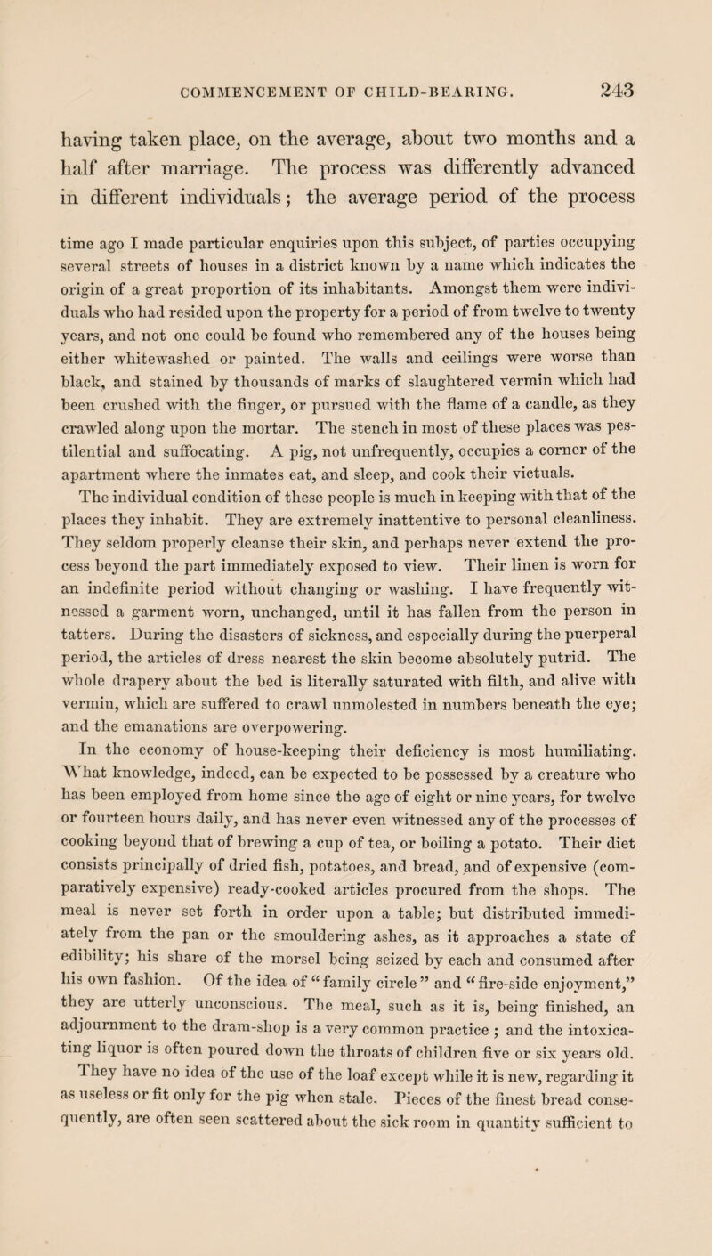 having taken place, on the average, about two months and a half after marriage. The process was differently advanced in different individuals; the average period of the process time ago I made particular enquiries upon this subject, of parties occupying several streets of houses in a district known hy a name which indicates the origin of a great proportion of its inhabitants. Amongst them were indivi¬ duals who had resided upon the property for a period of from twelve to twenty years, and not one could he found who remembered any of the houses being either whitewashed or painted. The walls and ceilings were worse than black, and stained by thousands of marks of slaughtered vermin which had been crushed with the finger, or pursued with the flame of a candle, as they crawled along upon the mortar. The stench in most of these places was pes¬ tilential and suffocating. A pig, not unfrequently, occupies a corner of the apartment where the inmates eat, and sleep, and cook their victuals. The individual condition of these people is much in keeping with that of the places they inhabit. They are extremely inattentive to personal cleanliness. They seldom properly cleanse their skin, and perhaps never extend the pro¬ cess beyond the part immediately exposed to view. Their linen is worn for an indefinite period without changing or washing. I have frequently wit¬ nessed a garment worn, unchanged, until it has fallen from the person in tatters. During the disasters of sickness, and especially during the puerperal period, the articles of dress nearest the skin become absolutely putrid. The whole drapery about the bed is literally saturated with filth, and alive with vermin, which are suffered to crawl unmolested in numbers beneath the eye; and the emanations are overpowering. In the economy of house-keeping their deficiency is most humiliating. What knowledge, indeed, can be expected to be possessed by a creature who has been employed from home since the age of eight or nine years, for twelve or fourteen hours daily, and has never even witnessed any of the processes of cooking beyond that of brewing a cup of tea, or boiling a potato. Their diet consists principally of dried fish, potatoes, and bread, and of expensi ve (com¬ paratively expensive) ready-cooked articles procured from the shops. The meal is never set forth in order upon a table; but distributed immedi- ately from the pan or the smouldering ashes, as it approaches a state of edibility; his share of the morsel being seized by each and consumed after his own fashion. Of the idea of “ family circle” and (C fire-side enjoyment,” they are utterly unconscious. The meal, such as it is, being finished, an adjournment to the dram-shop is a very common practice ; and the intoxica¬ ting liquor is often poured down the throats of children five or six years old. 1 hey have no idea of the use of the loaf except while it is new, regarding it as useless or fit only for the pig when stale. Pieces of the finest bread conse¬ quently, are often seen scattered about the sick room in quantity sufficient to