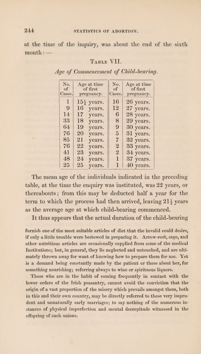 at the time of the inquiry, was about the end of the sixth month : — Table YII. Age of Commencement of Child-bearing. No. of Cases. Age at time of first pregnancy. No. of Cases. Age at time of first pregnancy. 1 154 years. 16 26 years. 9 16 years. 12 27 years. 14 17 years. 6 28 years. 33 18 years. 8 29 years. 64 19 years. 9 30 years. 76 20 years. 5 31 years. 85 21 years. 7 32 years. 76 22 years. 2 33 years. 41 23 years. 2 34 years. 48 24 years. 1 37 years. 25 25 years. 1 40 years. The mean age of the individuals indicated in the preceding table, at the time the enquiry was instituted, was 22 years, or thereabouts; from this may be deducted half a year for the term to which the process had then arrived, leaving 211 years as the average age at which child-hearing commenced. It thus appears that the actual duration of the child-bearing furnish one of the most suitable articles of diet that the invalid could desire, if only a little trouble were bestowed in preparing it. Arrow-root, sago, and other nutritious articles are occasionally supplied from some of the medical Institutions; but, in general, they lie neglected and untouched, and are ulti¬ mately thrown away for want of knowing how to prepare them for use. Yet is a demand being constantly made by the patient or those about her, for something nourishing; referring always to wine or spirituous liquors. Those who are in the habit of coming frequently in contact with the lower orders of the Irish peasantry, cannot avoid the conviction that the origin of a vast proportion of the misery which prevails amongst them, both in this and their own country, may be directly referred to these very impru¬ dent and unnaturally early marriages; to say nothing of the numerous in¬ stances of physical imperfection and mental decrepitude witnessed in the offspring of such unions.