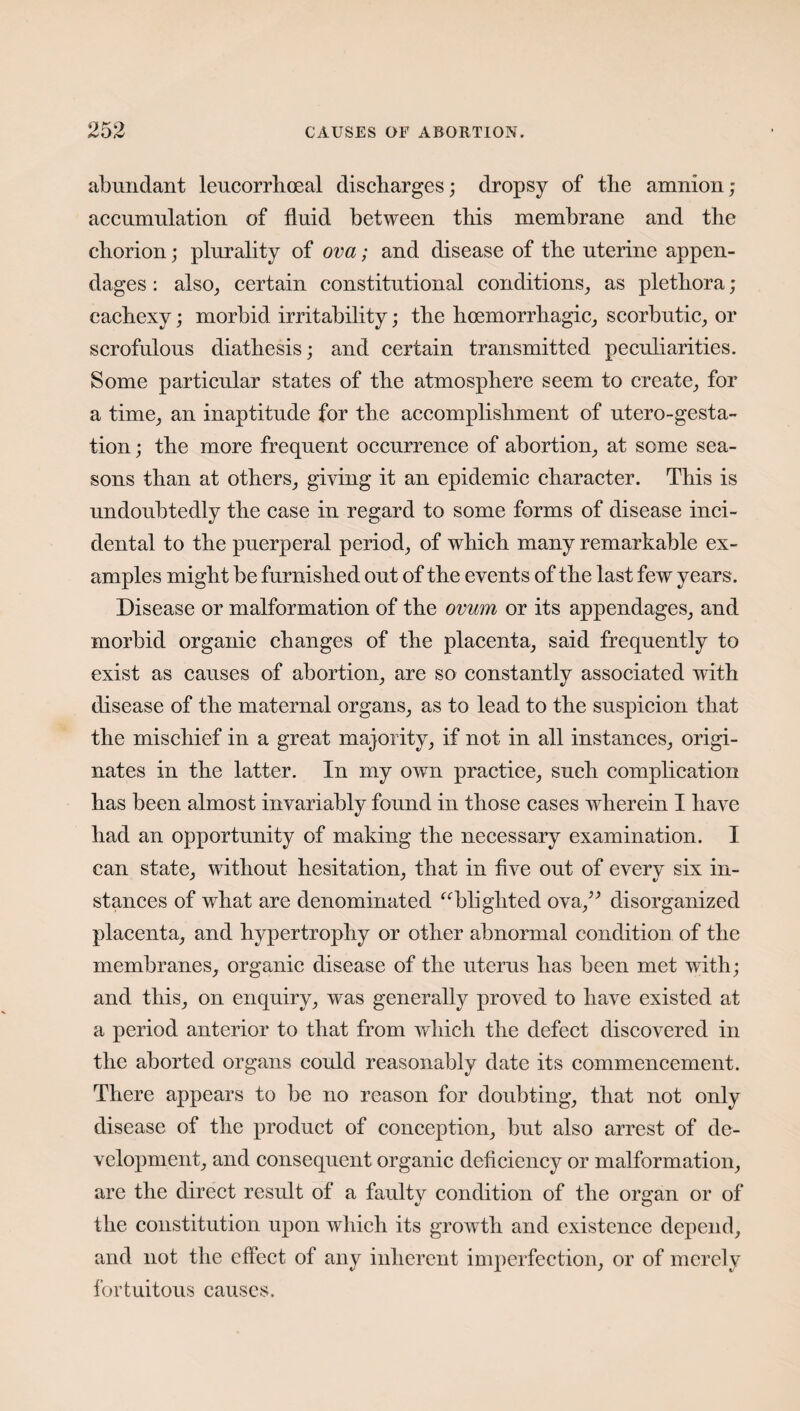 abundant leucorrhoeal discharges; dropsy of the amnion; accumulation of fluid between this membrane and the chorion; plurality of ova; and disease of the uterine appen¬ dages : also, certain constitutional conditions, as plethora ; cachexy; morbid irritability; the hoemorrhagic, scorbutic, or scrofulous diathesis; and certain transmitted peculiarities. Some particular states of the atmosphere seem to create, for a time, an inaptitude for the accomplishment of utero-gesta- tion; the more frequent occurrence of abortion, at some sea¬ sons than at others, giving it an epidemic character. This is undoubtedly the case in regard to some forms of disease inci¬ dental to the puerperal period, of which many remarkable ex¬ amples might be furnished out of the events of the last few years. Disease or malformation of the ovum or its appendages, and morbid organic changes of the placenta, said frequently to exist as causes of abortion, are so constantly associated with disease of the maternal organs, as to lead to the suspicion that the mischief in a great majority, if not in all instances, origi¬ nates in the latter. In my own practice, such complication has been almost invariably found in those cases wherein I have had an opportunity of making the necessary examination. I can state, without hesitation, that in five out of every six in¬ stances of what are denominated “blighted ova,” disorganized placenta, and hypertrophy or other abnormal condition of the membranes, organic disease of the uterus has been met with; and this, on enquiry, was generally proved to have existed at a period anterior to that from which the defect discovered in the aborted organs could reasonably date its commencement. There appears to be no reason for doubting, that not only disease of the product of conception, but also arrest of de¬ velopment, and consequent organic deficiency or malformation, are the direct result of a faulty condition of the organ or of the constitution upon which its growth and existence depend, and not the effect of any inherent imperfection, or of merely fortuitous causes.