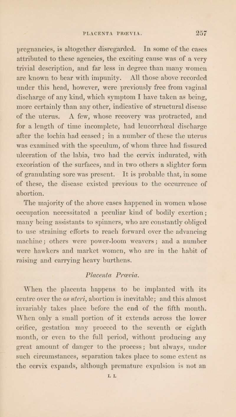 PLACENTA PRCEVIA. pregnancies, is altogether disregarded. In some of the cases attributed to these agencies, the exciting cause was of a very trivial description, and far less in degree than many women are known to hear with impunity. All those above recorded under this head, however, were previously free from vaginal discharge of any kind, which symptom I have taken as being, more certainly than any other, indicative of structural disease of the uterus. A few, whose recovery was protracted, and for a length of time incomplete, had leucorrhoeal discharge after the lochia had ceased; in a number of these the uterus was examined with the speculum, of whom three had fissured ulceration of the labia, two had the cervix indurated, with excoriation of the surfaces, and in two others a slighter form of granulating sore was present. It is probable that, in some of these, the disease existed previous to the occurrence of abortion. The majority of the above cases happened in women whose occupation necessitated a peculiar kind of bodily exertion; many being assistants to spinners, who are constantly obliged to use straining efforts to reach forward over the advancing machine; others were power-loom weavers; and a number were hawkers and market women, who are in the habit of raising and carrying heavy burthens. Placenta Prcevia. When the placenta happens to be implanted with its centre over the os uteri, abortion is inevitable; and this almost invariably takes place before the end of the fifth month. When only a small portion of it extends across the lower orifice, gestation may proceed to the seventh or eighth month, or even to the full period, without producing any great amount of danger to the process; but always, under such circumstances, separation takes place to some extent as the cervix expands, although premature expulsion is not an