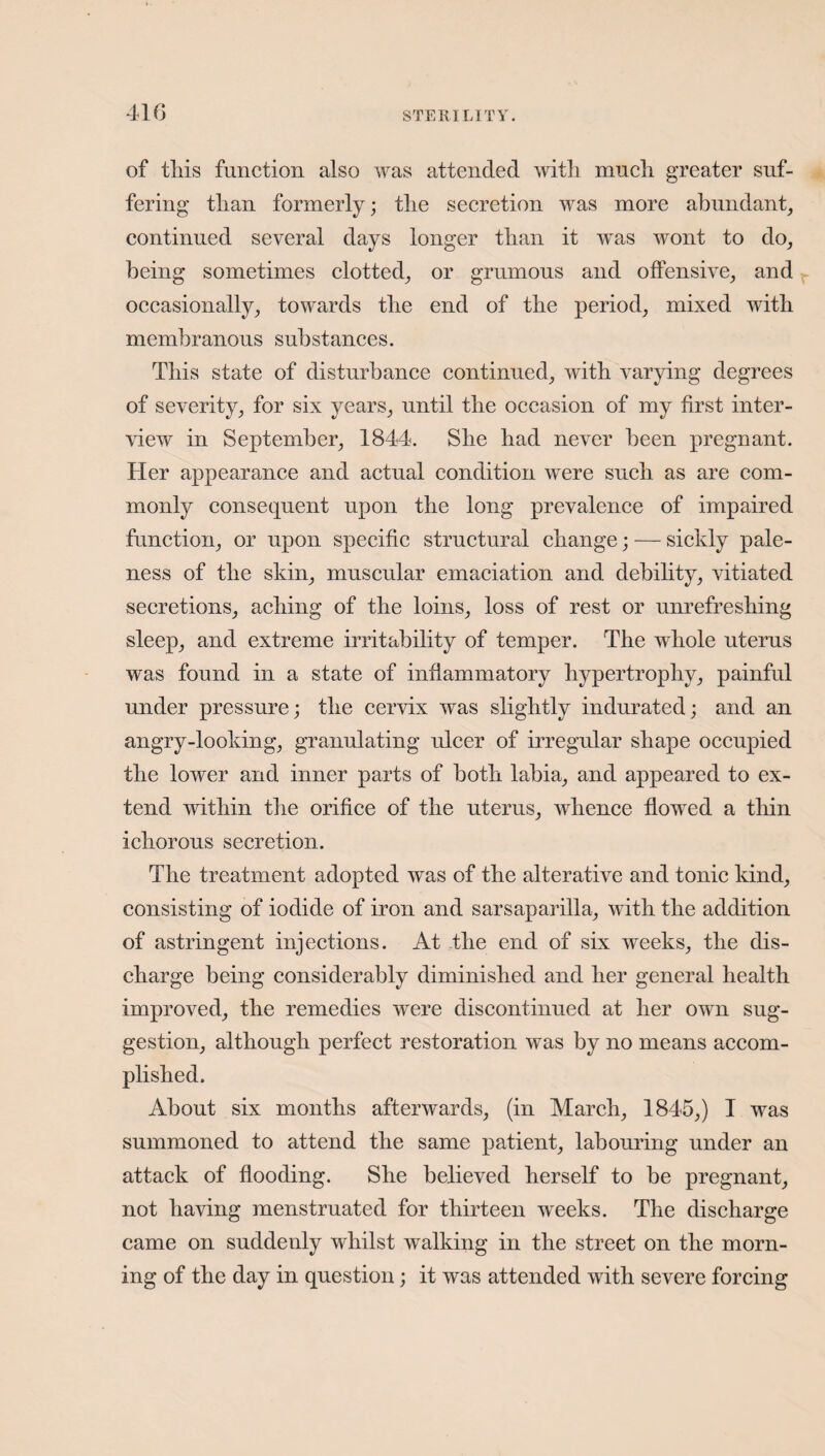 of tliis function also was attended with much greater suf¬ fering than formerly; the secretion was more abundant, continued several days longer than it was wont to do, being sometimes clotted, or grnmous and offensive, and occasionally, towards the end of the period, mixed with membranous substances. This state of disturbance continued, with varying degrees of severity, for six years, until the occasion of my first inter¬ view in September, 1844. She had never been pregnant. Her appearance and actual condition were such as are com¬ monly consequent upon the long prevalence of impaired function, or upon specific structural change; — sickly pale¬ ness of the skin, muscular emaciation and debility, vitiated secretions, aching of the loins, loss of rest or unrefreshing sleep, and extreme irritability of temper. The whole uterus was found in a state of inflammatory hypertrophy, painful under pressure; the cervix was slightly indurated; and an angry-looking, granulating ulcer of irregular shape occupied the lower and inner parts of both labia, and appeared to ex¬ tend within the orifice of the uterus, whence flowed a thin ichorous secretion. The treatment adopted was of the alterative and tonic kind, consisting of iodide of iron and sarsaparilla, with the addition of astringent injections. At the end of six weeks, the dis¬ charge being considerably diminished and her general health improved, the remedies were discontinued at her own sug¬ gestion, although perfect restoration was by no means accom¬ plished. About six months afterwards, (in March, 1845,) I was summoned to attend the same patient, labouring under an attack of flooding. She believed herself to be pregnant, not having menstruated for thirteen weeks. The discharge came on suddenly whilst walking in the street on the morn¬ ing of the day in question; it was attended with severe forcing