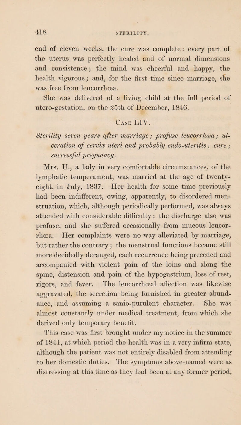 end of eleven weeks, the cure was complete: every part of the uterus was perfectly healed and of normal dimensions and consistence; the mind was cheerful and happy, the health vigorous; and, for the first time since marriage, she was free from leucorrhoea. She was delivered of a living child at the full period of utero-gestation, on the 25th of December, 1846. Case LIY. Sterility seven years after marriage; profuse leucorrhoea; ul¬ ceration of cervix uteri and probably endo-uteritis; cure ; successful pregnancy. Mrs. U., a lady in very comfortable circumstances, of the lymphatic temperament, was married at the age of twenty- eight, in July, 1837. Her health for some time previously had been indifferent, owing, apparently, to disordered men¬ struation, which, although periodically performed, was always attended with considerable difficulty; the discharge also was profuse, and she suffered occasionally from mucous leucor¬ rhoea. Her complaints were no way alleviated by marriage, but rather the contrary; the menstrual functions became still more decidedly deranged, each recurrence being preceded and accompanied with violent pain of the loins and along the spine, distension and pain of the hypogastrium, loss of rest, rigors, and fever. The leucorrlioeal affection was likewise aggravated, the secretion being furnished in greater abund¬ ance, and assuming a sanio-purulent character. She was almost constantlv under medical treatment, from which she derived only temporary benefit. This case was first brought under my notice in the summer of 1841, at which period the health was in a very infirm state, although the patient was not entirely disabled from attending to her domestic duties. The symptoms above-named were as distressing at this time as they had been at any former period,