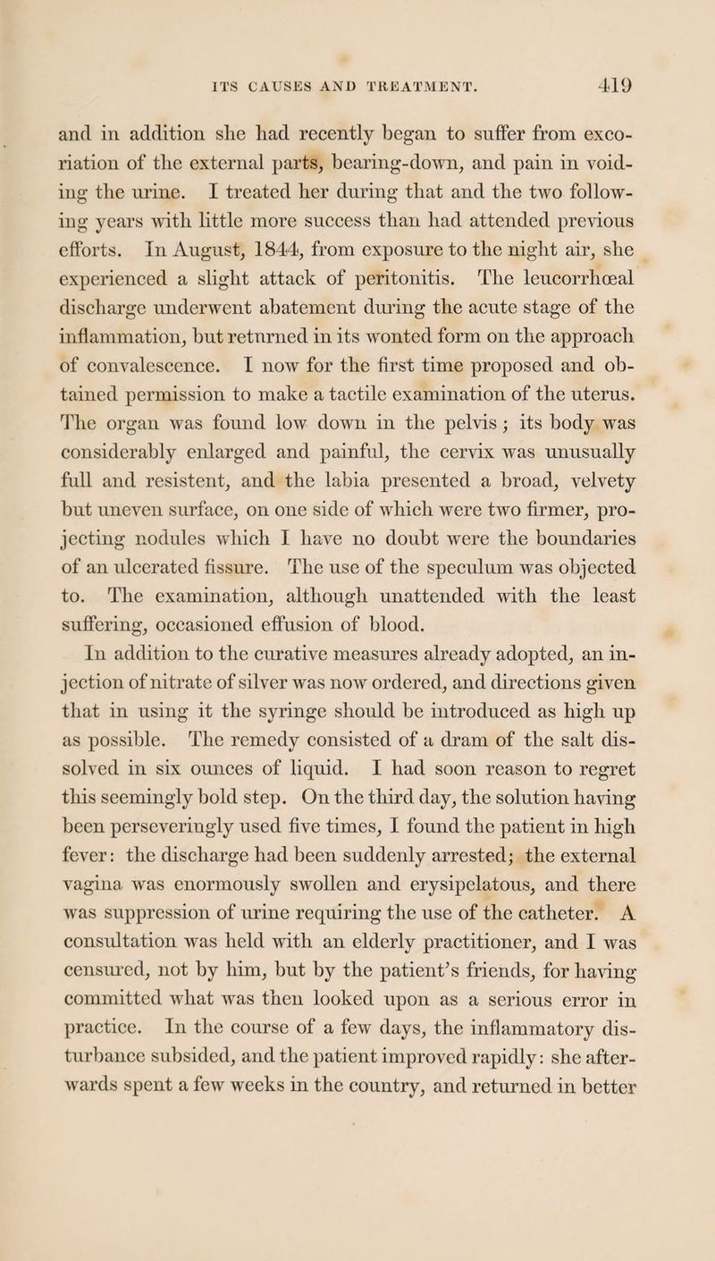 and in addition she had recently began to suffer from exco¬ riation of the external parts, bearing-down, and pain in void¬ ing the urine. I treated her during that and the two follow¬ ing years with little more success than had attended previous efforts. In August, 1844, from exposure to the night air, she experienced a slight attack of peritonitis. The leucorrhoeal discharge underwent abatement during the acute stage of the inflammation, but returned in its wonted form on the approach of convalescence. I now for the first time proposed and ob¬ tained permission to make a tactile examination of the uterus. The organ was found low down in the pelvis; its body was considerably enlarged and painful, the cervix was unusually full and resistent, and the labia presented a broad, velvety but uneven surface, on one side of which were two firmer, pro¬ jecting nodules which I have no doubt were the boundaries of an ulcerated fissure. The use of the speculum was objected to. The examination, although unattended with the least suffering, occasioned effusion of blood. In addition to the curative measures already adopted, an in¬ jection of nitrate of silver was now ordered, and directions given that in using it the syringe should be introduced as high up as possible. The remedy consisted of a dram of the salt dis¬ solved in six ounces of liquid. I had soon reason to regret this seemingly bold step. On the third day, the solution having been perseveringly used five times, I found the patient in high fever: the discharge had been suddenly arrested; the external vagina was enormously swollen and erysipelatous, and there was suppression of urine requiring the use of the catheter. A consultation was held with an elderly practitioner, and I was censured, not by him, but by the patient’s friends, for having committed what was then looked upon as a serious error in practice. In the course of a few days, the inflammatory dis¬ turbance subsided, and the patient improved rapidly: she after¬ wards spent a few weeks in the country, and returned in better