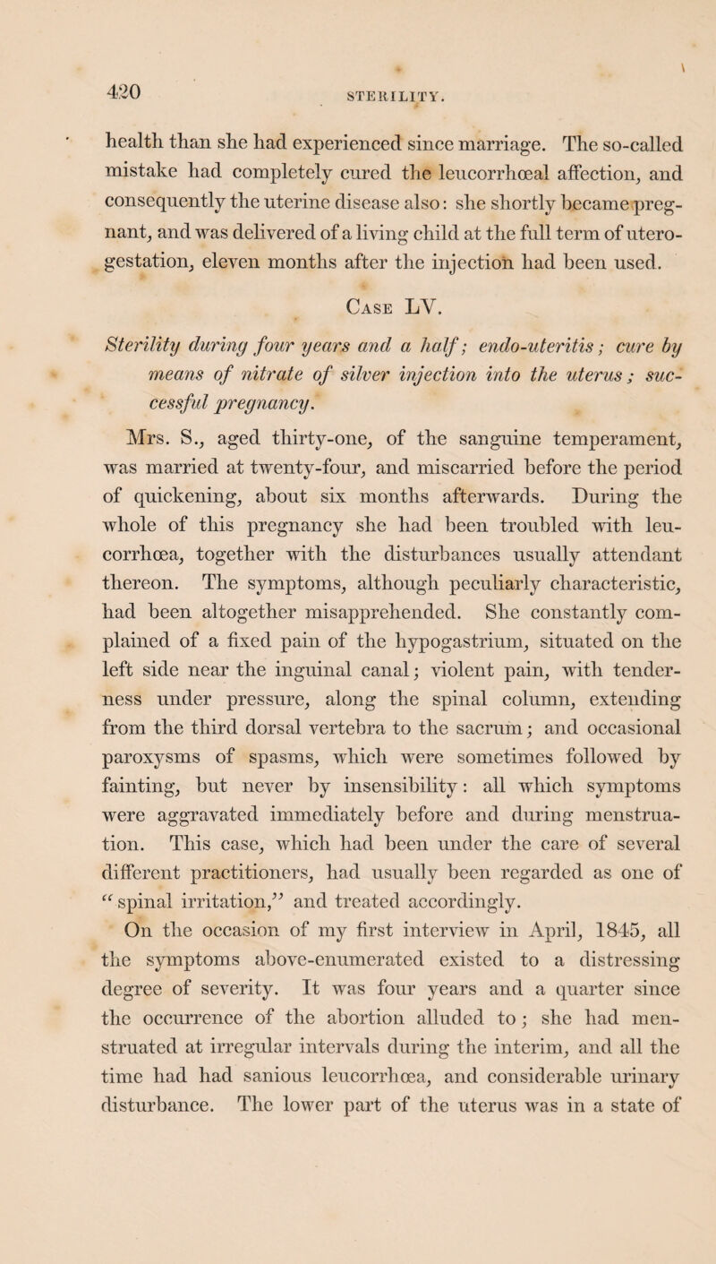 health than she had experienced since marriage. The so-called mistake had completely cured the leucorrhoeal affection, and consequently the uterine disease also: she shortly became preg¬ nant, and was delivered of a living child at the full term of utero- gestation, eleven months after the injection had been used. Case LY. Sterility during four years and a half; endo-uteritis; cure by means of nitrate of silver injection into the uterus ; suc- cessfid pregnancy. Mrs. S., aged thirty-one, of the sanguine temperament, was married at twenty-four, and miscarried before the period of quickening, about six months afterwards. During the whole of this pregnancy she had been troubled with leu- corrhoea, together with the disturbances usually attendant thereon. The symptoms, although peculiarly characteristic, had been altogether misapprehended. She constantly com¬ plained of a fixed pain of the hypogastrium, situated on the left side near the inguinal canal; violent pain, with tender¬ ness under pressure, along the spinal column, extending from the third dorsal vertebra to the sacrum; and occasional paroxysms of spasms, which were sometimes followed by fainting, but never by insensibility: all which symptoms were aggravated immediately before and during menstrua¬ tion. This case, which had been under the care of several different practitioners, had usually been regarded as one of “ spinal irritation,” and treated accordingly. On the occasion of my first interview in April, 1845, all the symptoms above-enumerated existed to a distressing degree of severity. It was four years and a quarter since the occurrence of the abortion alluded to; she had men¬ struated at irregular intervals during the interim, and all the time had had sanious leucorrhoea, and considerable urinary disturbance. The lower part of the uterus was in a state of