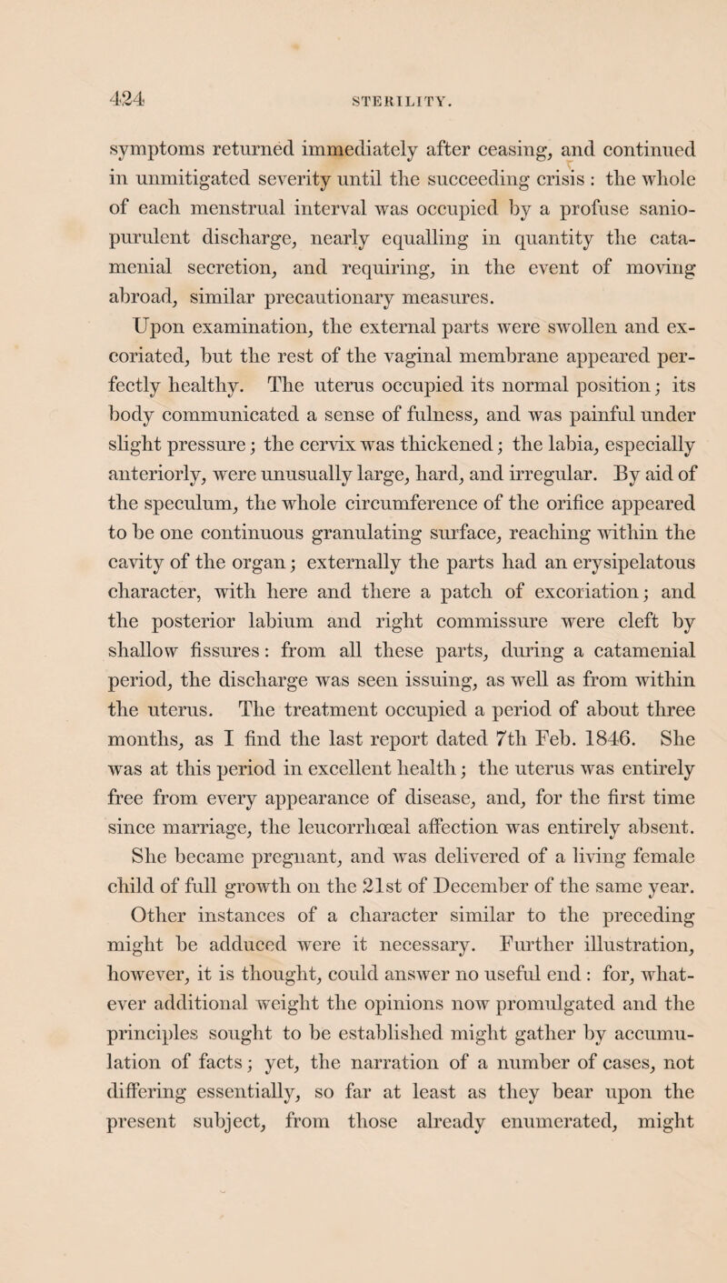 symptoms returned immediately after ceasing, and continued in unmitigated severity until the succeeding crisis : the whole of each menstrual interval was occupied by a profuse sanio- purulent discharge, nearly equalling in quantity the cata¬ menial secretion, and requiring, in the event of moving abroad, similar precautionary measures. Upon examination, the external parts were swollen and ex¬ coriated, but the rest of the vaginal membrane appeared per¬ fectly healthy. The uterus occupied its normal position; its body communicated a sense of fulness, and was painful under slight pressure; the cervix was thickened; the labia, especially anteriorly, were unusually large, hard, and irregular. By aid of the speculum, the whole circumference of the orifice appeared to be one continuous granulating surface, reaching within the cavity of the organ; externally the parts had an erysipelatous character, with here and there a patch of excoriation; and the posterior labium and right commissure were cleft by shallow fissures: from all these parts, during a catamenial period, the discharge was seen issuing, as well as from within the uterus. The treatment occupied a period of about three months, as I find the last report dated 7th Feb. 1846. She was at this period in excellent health; the uterus was entirely free from every appearance of disease, and, for the first time since marriage, the leucorrhoeal affection was entirely absent. She became pregnant, and was delivered of a living female child of full growth on the 21st of December of the same year. Other instances of a character similar to the preceding might be adduced were it necessary. Further illustration, however, it is thought, could answer no useful end : for, what¬ ever additional weight the opinions now promulgated and the principles sought to be established might gather by accumu¬ lation of facts; yet, the narration of a number of cases, not differing essentially, so far at least as they bear upon the present subject, from those already enumerated, might