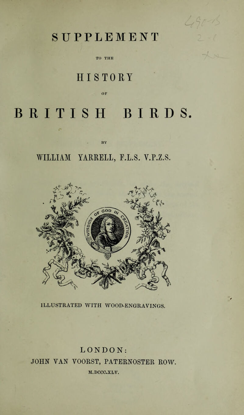 SUPPLEMENT TO THE HISTORY OF BRITISH BIRDS. AVILIIAM YARRELL, F.L.S. V.P.Z.S. ILLUSTRATED WITH WOOD-ENGRAVINGS. LONDON: JOHN VAN VOORST, PATERNOSTER ROW. M.DCCC.XLT.