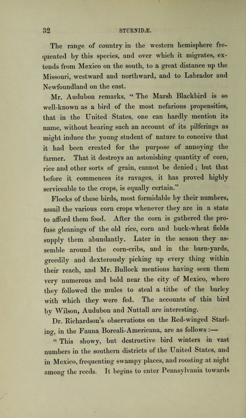 The range of country in the western hemisphere fre¬ quented by this species, and over which it migrates, ex¬ tends from Mexico on the south, to a great distance up the Missouri, westward and northward, and to Labrador and Newfoundland on the east. Mr. Audubon remarks, “ The Marsh Blackbird is so well-known as a bird of the most nefarious propensities, that in the United States, one can hardly mention its name, without hearing such an account of its pilferings as might induce the young student of nature to conceive that it had been created for the purpose of annoying the farmer. That it destroys an astonishing quantity of corn, rice and other sorts of grain, cannot be denied; hut that before it commences its ravages, it has proved highly serviceable to the crops, is equally certain.” Flocks of these birds, most formidable by their numbers, assail the various corn crops whenever they are in a state to afford them food. After the corn is gathered the pro¬ fuse gleanings of the old rice, corn and buck-wheat fields supply them abundantly. Later in the season they as¬ semble around the corn-cribs, and in the barn-yards, greedily and dexterously picking up every thing within their reach, and Mr. Bullock mentions having seen them very numerous and bold near the city of Mexico, where they followed the mules to steal a tithe of the barley with which they were fed. The accounts of this bird by Wilson, Audubon and Nuttall are interesting. Dr. Eichardson’s observations on the Red-winged Starl¬ ing, in the Fauna Boreali-Americana, are as follows :— “ This showy, but destructive bird winters in vast numbers in the southern districts of the United States, and in Mexico, frequenting swampy places, and roosting at night among the reeds. It begins to enter Pennsylvania towards